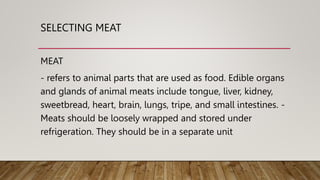 SELECTING MEAT
MEAT
- refers to animal parts that are used as food. Edible organs
and glands of animal meats include tongue, liver, kidney,
sweetbread, heart, brain, lungs, tripe, and small intestines. -
Meats should be loosely wrapped and stored under
refrigeration. They should be in a separate unit
 