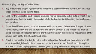 Tips on Buying the Right Kind of Meat
1. Buy meat where proper hygiene and sanitation is observed by the handler. For instance,
check the meal stall’s cutting table.
2. Look for the inspected-and –passed stamped marks, especially in big cuts of meat. It pays
to go to your favorite suki in the market while the butcher is still cutting the beef carcass
into retail cuts.
3. Know the different meat cuts that are needed in your menu. Select meat for specific use.
For example, shank and brisket for stew. The tender portion is the tender cuts that lie
along the back. The less tender cuts are those involved in the excessive movements of the
animal such as the leg, shoulder and neck.
4. Check if the beef is fine, bright red in color with yellow fat and free from slime and off-
odor. Avoid brightly off-colored meat as this indicates the use of artificial coloring like
achuete. 5. When buying ground meat of good quality, select from a big cut and have it
ground by the butcher in your presence.
 