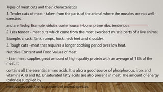 Types of meat cuts and their characteristics
1. Tender cuts of meat - taken from the parts of the animal where the muscles are not well-
exercised
and are fleshy. Example: sirloin, porterhouse, t-bone, prime ribs, tenderloin.
2. Less tender - meat cuts which come from the most exercised muscle parts of a live animal.
Example: chuck, flank, rumps, hock, neck feet and shoulder.
3. Tough cuts –meat that requires a longer cooking period over low heat.
Nutritive Content and Food Values of Meat
- Lean meat supplies great amount of high quality protein with an average of 18% of the
meat. It
contains all the essential amino acids. It is also a good source of phosphorous, iron, and
vitamins A, B and B2. Unsaturated fatty acids are also present in meat. The amount of energy
(calories) supplied by
meat varies with the fat content of animal species.
 