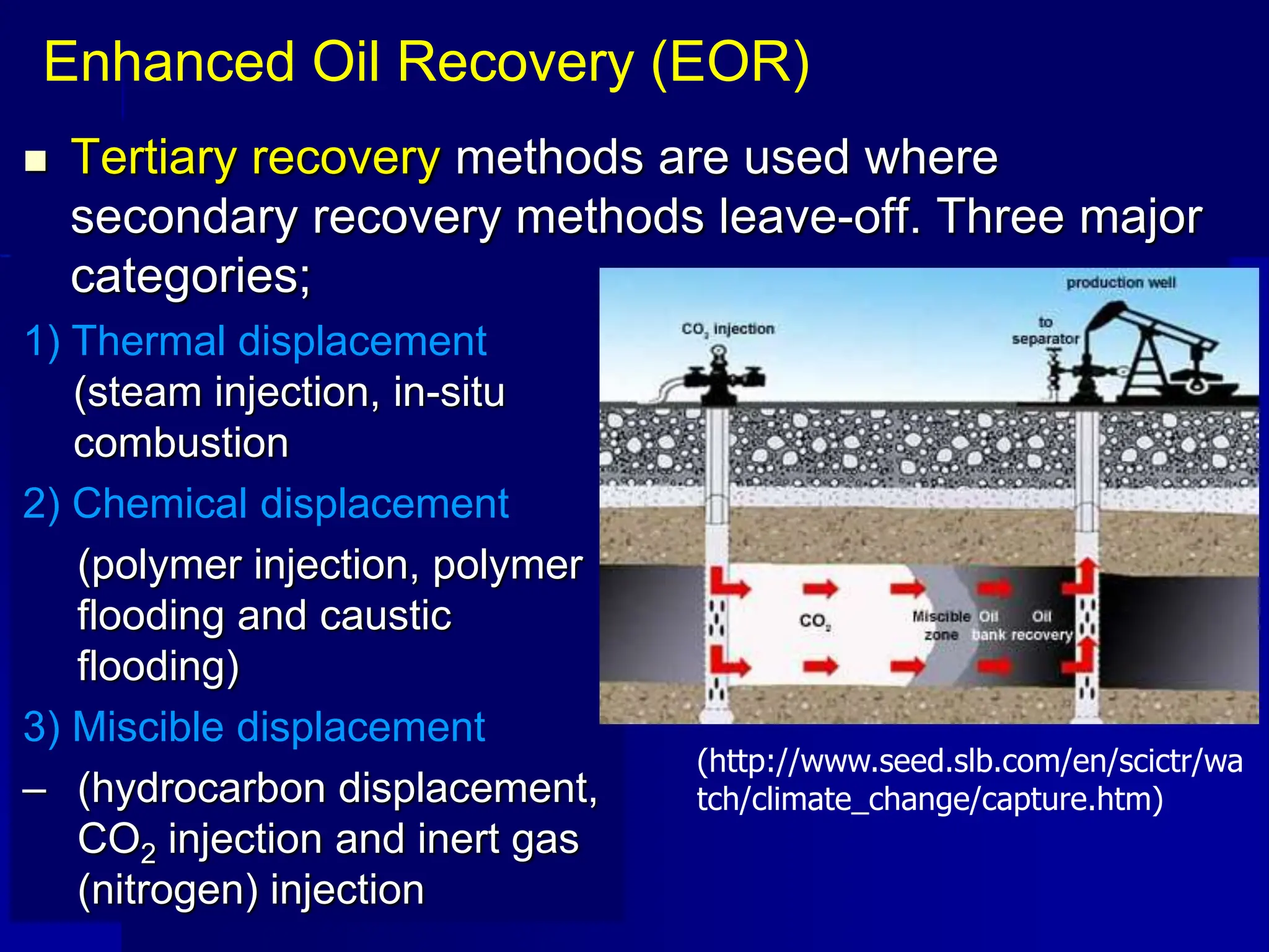  Tertiary recovery methods are used where
secondary recovery methods leave-off. Three major
categories;
Enhanced Oil Recovery (EOR)
(http://www.seed.slb.com/en/scictr/wa
tch/climate_change/capture.htm)
1) Thermal displacement
(steam injection, in-situ
combustion
2) Chemical displacement
(polymer injection, polymer
flooding and caustic
flooding)
3) Miscible displacement
– (hydrocarbon displacement,
CO2 injection and inert gas
(nitrogen) injection
 