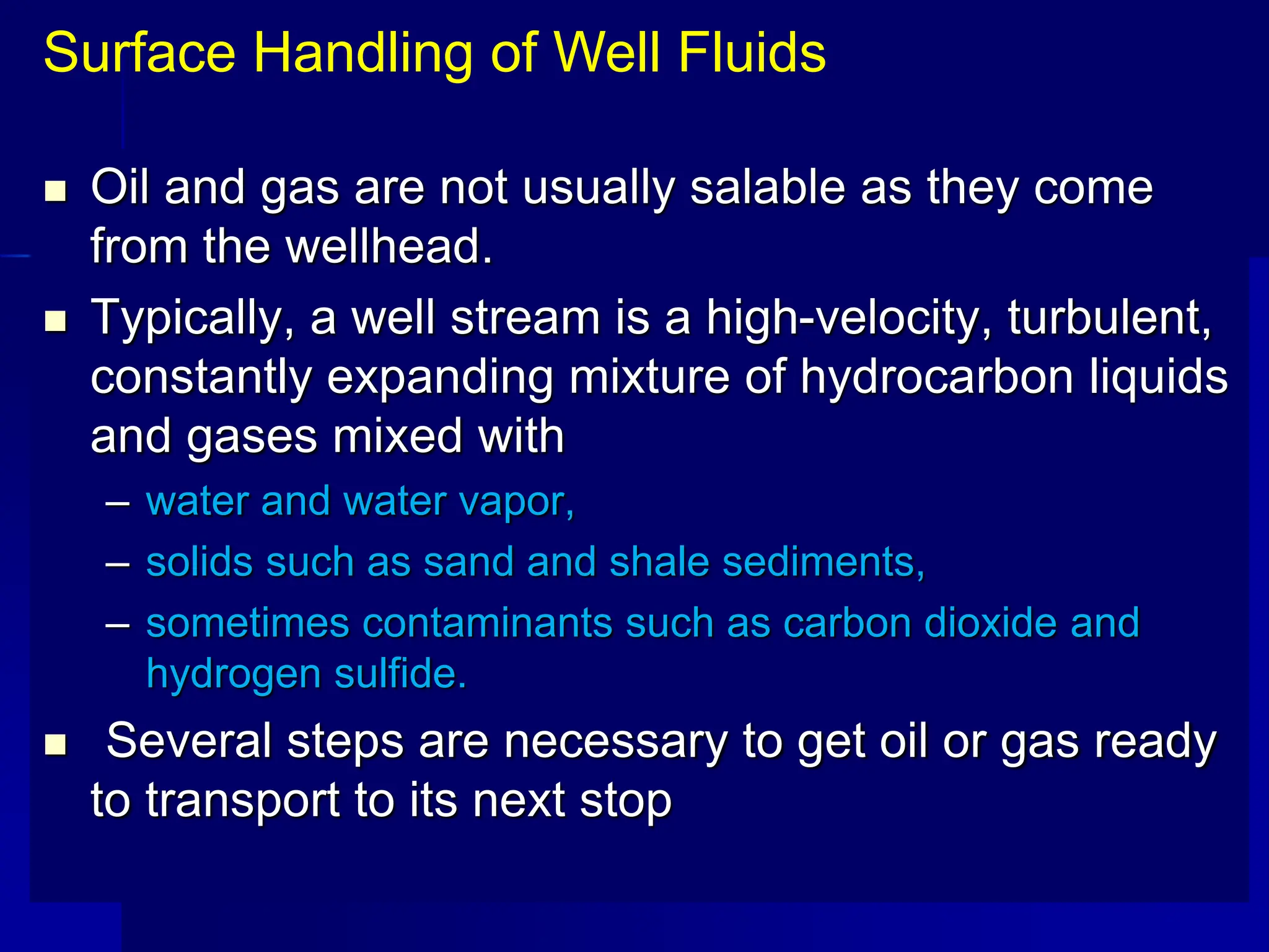  Oil and gas are not usually salable as they come
from the wellhead.
 Typically, a well stream is a high-velocity, turbulent,
constantly expanding mixture of hydrocarbon liquids
and gases mixed with
– water and water vapor,
– solids such as sand and shale sediments,
– sometimes contaminants such as carbon dioxide and
hydrogen sulfide.
 Several steps are necessary to get oil or gas ready
to transport to its next stop
Surface Handling of Well Fluids
 