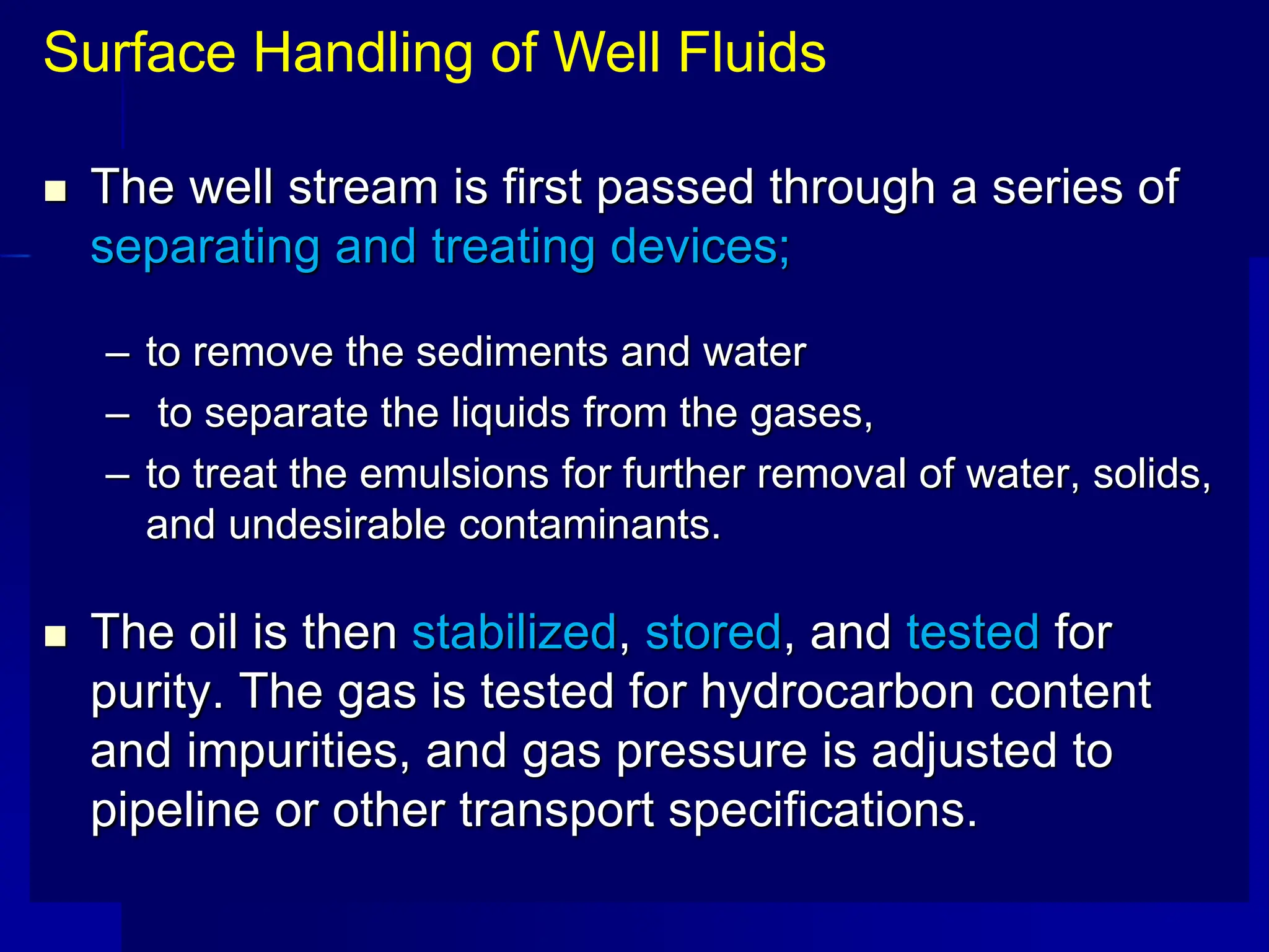  The well stream is first passed through a series of
separating and treating devices;
– to remove the sediments and water
– to separate the liquids from the gases,
– to treat the emulsions for further removal of water, solids,
and undesirable contaminants.
 The oil is then stabilized, stored, and tested for
purity. The gas is tested for hydrocarbon content
and impurities, and gas pressure is adjusted to
pipeline or other transport specifications.
Surface Handling of Well Fluids
 