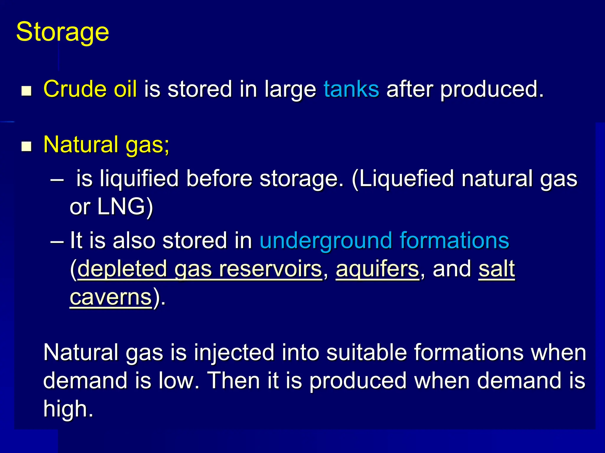  Crude oil is stored in large tanks after produced.
 Natural gas;
– is liquified before storage. (Liquefied natural gas
or LNG)
– It is also stored in underground formations
(depleted gas reservoirs, aquifers, and salt
caverns).
Natural gas is injected into suitable formations when
demand is low. Then it is produced when demand is
high.
Storage
 