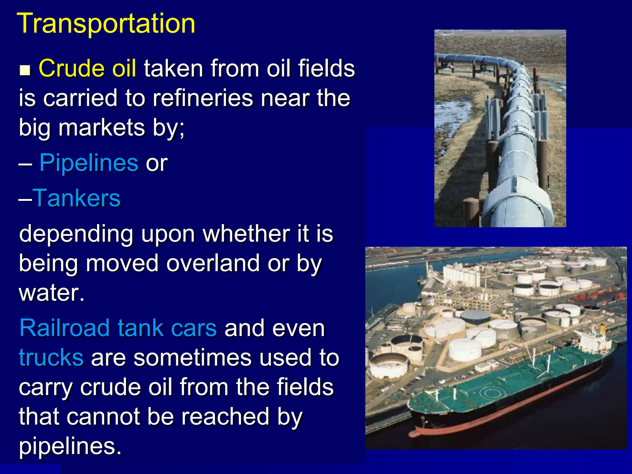  Crude oil taken from oil fields
is carried to refineries near the
big markets by;
– Pipelines or
–Tankers
depending upon whether it is
being moved overland or by
water.
Railroad tank cars and even
trucks are sometimes used to
carry crude oil from the fields
that cannot be reached by
pipelines.
Transportation
 