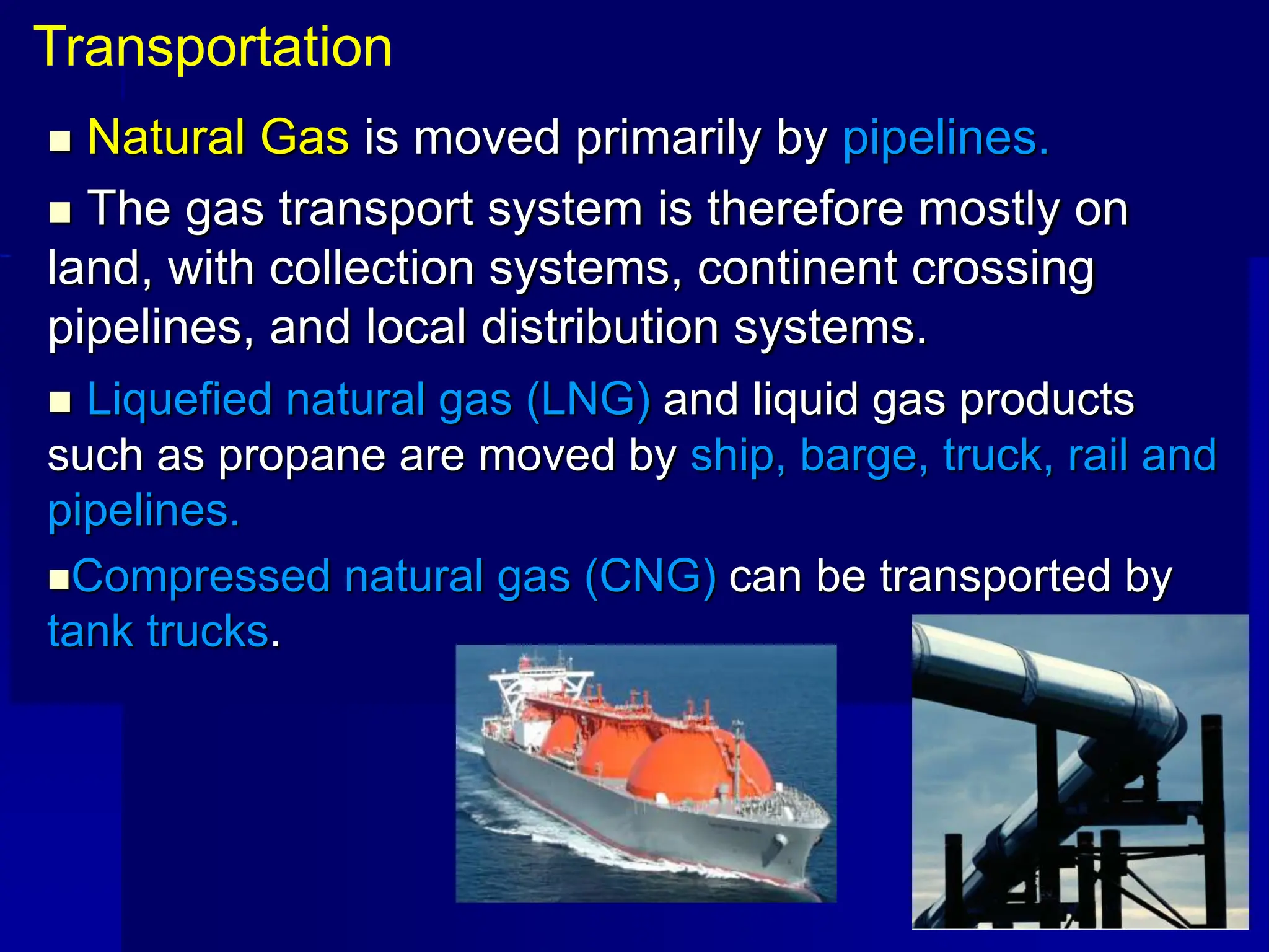  Natural Gas is moved primarily by pipelines.
 The gas transport system is therefore mostly on
land, with collection systems, continent crossing
pipelines, and local distribution systems.
 Liquefied natural gas (LNG) and liquid gas products
such as propane are moved by ship, barge, truck, rail and
pipelines.
Compressed natural gas (CNG) can be transported by
tank trucks.
Transportation
 
