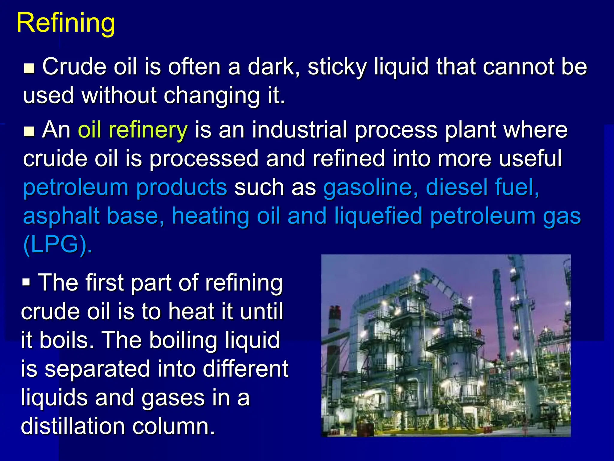  Crude oil is often a dark, sticky liquid that cannot be
used without changing it.
 An oil refinery is an industrial process plant where
cruide oil is processed and refined into more useful
petroleum products such as gasoline, diesel fuel,
asphalt base, heating oil and liquefied petroleum gas
(LPG).
Refining
 The first part of refining
crude oil is to heat it until
it boils. The boiling liquid
is separated into different
liquids and gases in a
distillation column.
 