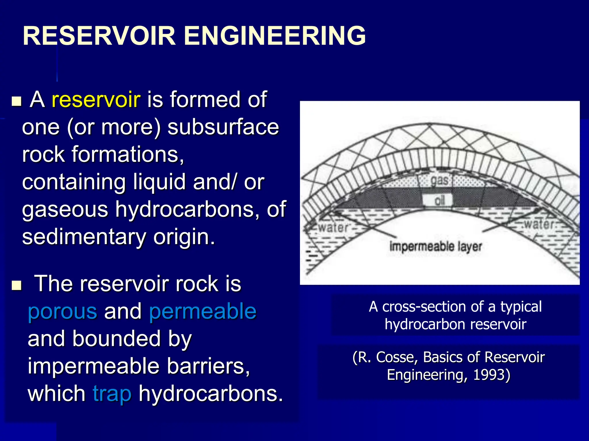  A reservoir is formed of
one (or more) subsurface
rock formations,
containing liquid and/ or
gaseous hydrocarbons, of
sedimentary origin.
 The reservoir rock is
porous and permeable
and bounded by
impermeable barriers,
which trap hydrocarbons.
RESERVOIR ENGINEERING
A cross-section of a typical
hydrocarbon reservoir
(R. Cosse, Basics of Reservoir
Engineering, 1993)
 