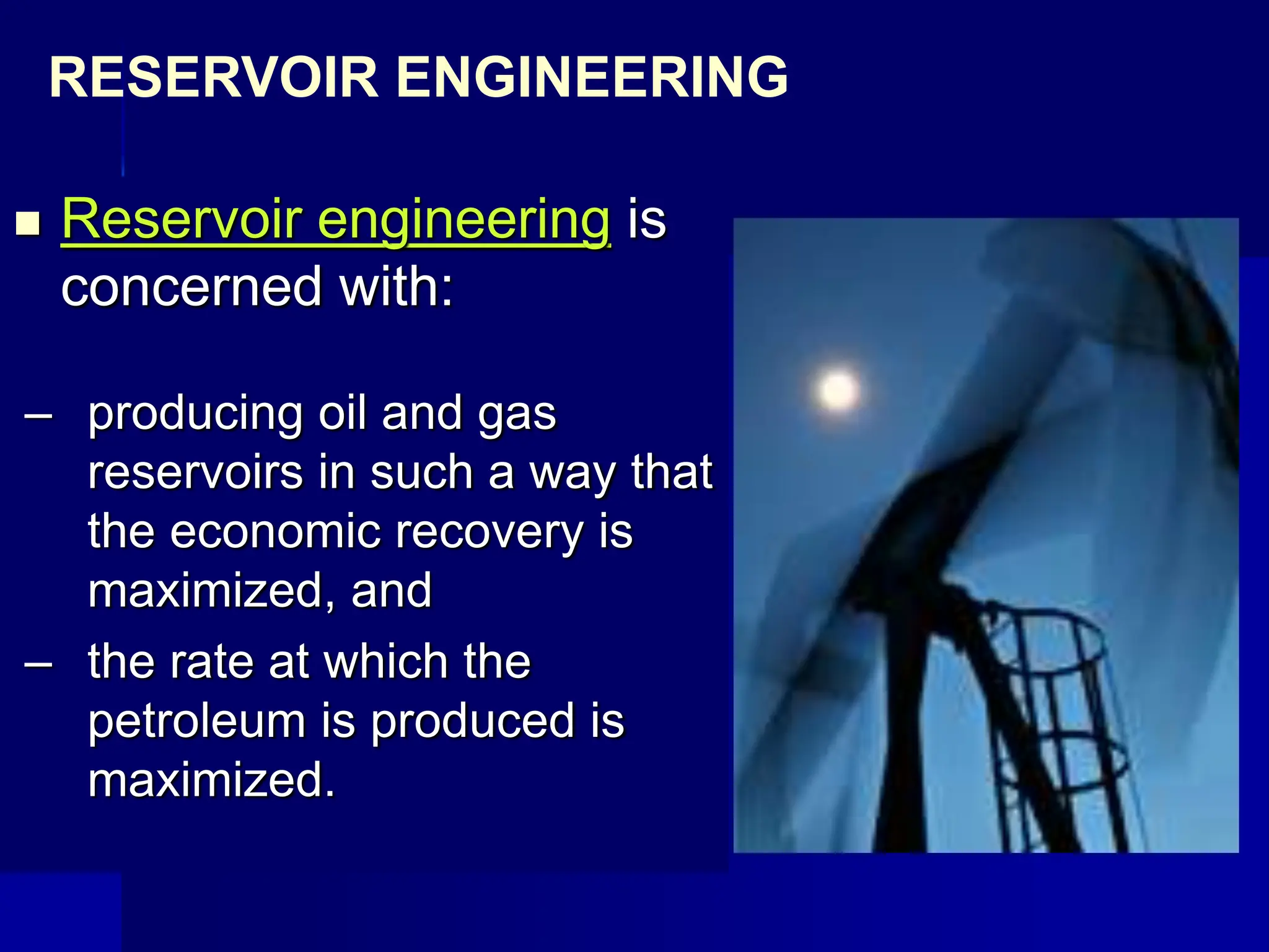  Reservoir engineering is
concerned with:
– producing oil and gas
reservoirs in such a way that
the economic recovery is
maximized, and
– the rate at which the
petroleum is produced is
maximized.
RESERVOIR ENGINEERING
 