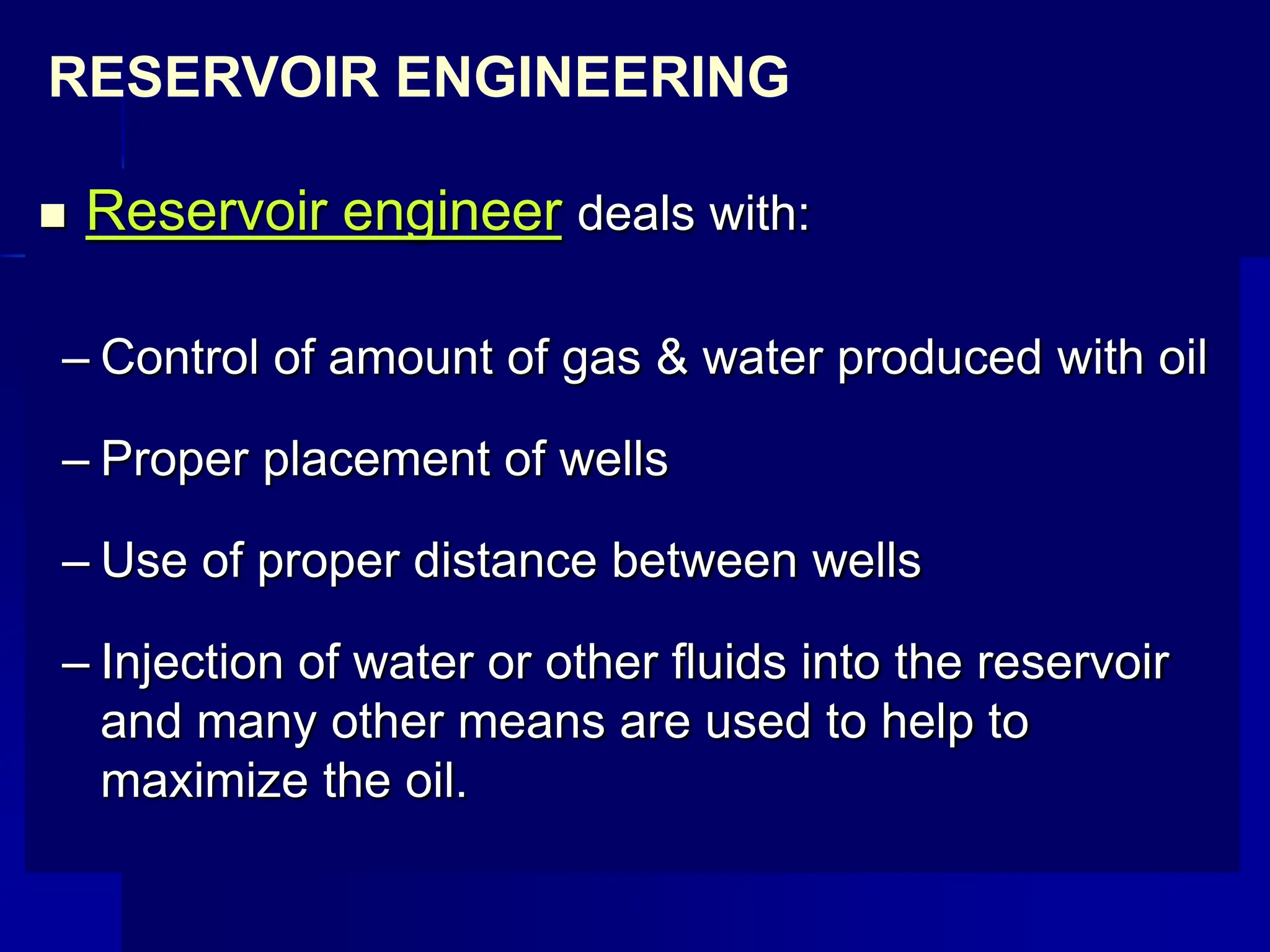  Reservoir engineer deals with:
– Control of amount of gas & water produced with oil
– Proper placement of wells
– Use of proper distance between wells
– Injection of water or other fluids into the reservoir
and many other means are used to help to
maximize the oil.
RESERVOIR ENGINEERING
 