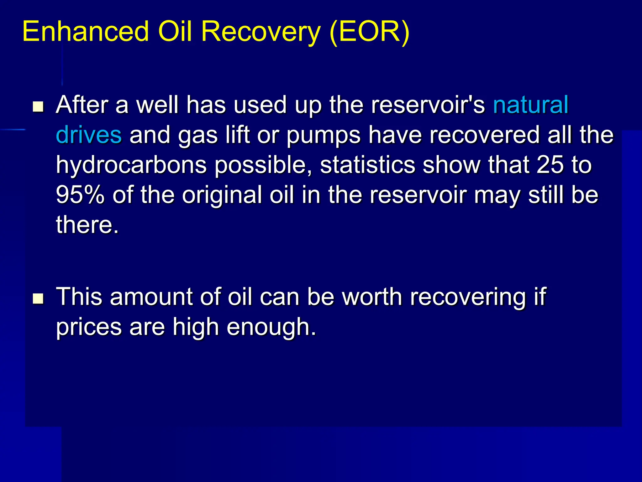  After a well has used up the reservoir's natural
drives and gas lift or pumps have recovered all the
hydrocarbons possible, statistics show that 25 to
95% of the original oil in the reservoir may still be
there.
 This amount of oil can be worth recovering if
prices are high enough.
Enhanced Oil Recovery (EOR)
 