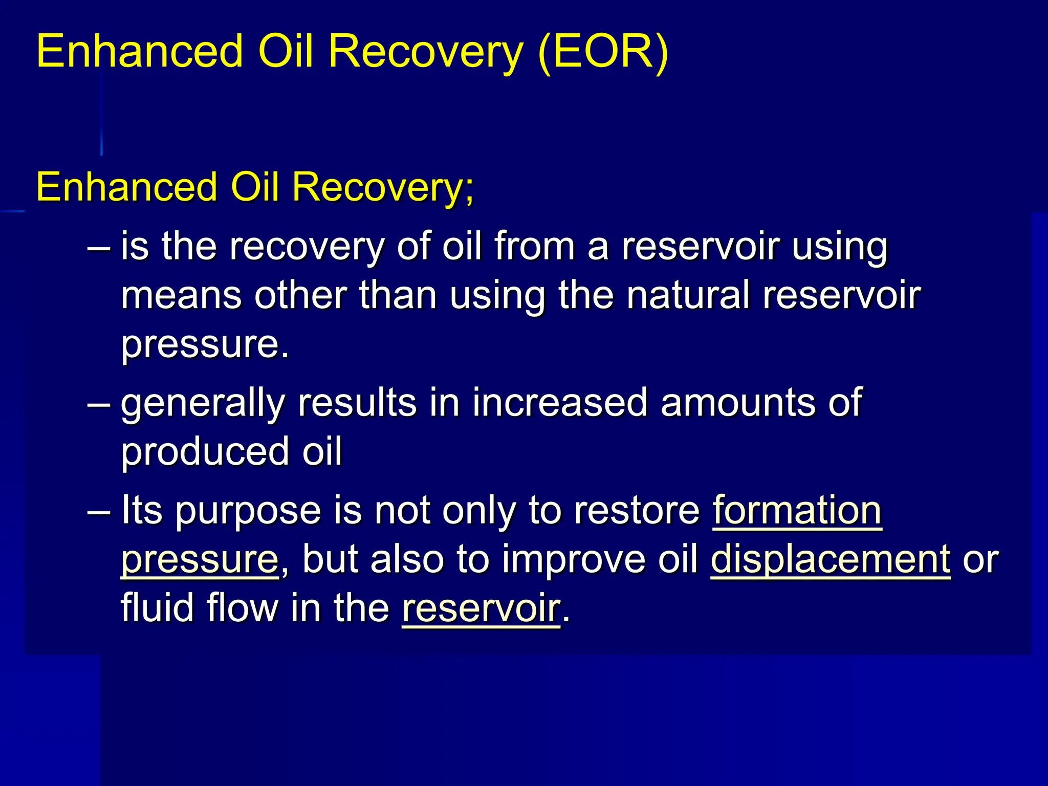 Enhanced Oil Recovery;
– is the recovery of oil from a reservoir using
means other than using the natural reservoir
pressure.
– generally results in increased amounts of
produced oil
– Its purpose is not only to restore formation
pressure, but also to improve oil displacement or
fluid flow in the reservoir.
Enhanced Oil Recovery (EOR)
 