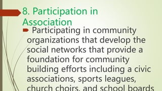 8. Participation in
Association
 Participating in community
organizations that develop the
social networks that provide a
foundation for community
building efforts including a civic
associations, sports leagues,
 