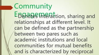 Community
Engagement
- Denotes interaction, sharing and
relationships at different level. It
can be defined as the partnership
between two pares such as
academic institutions and local
communities for mutual benefits
and is characterized by reciprocal
 