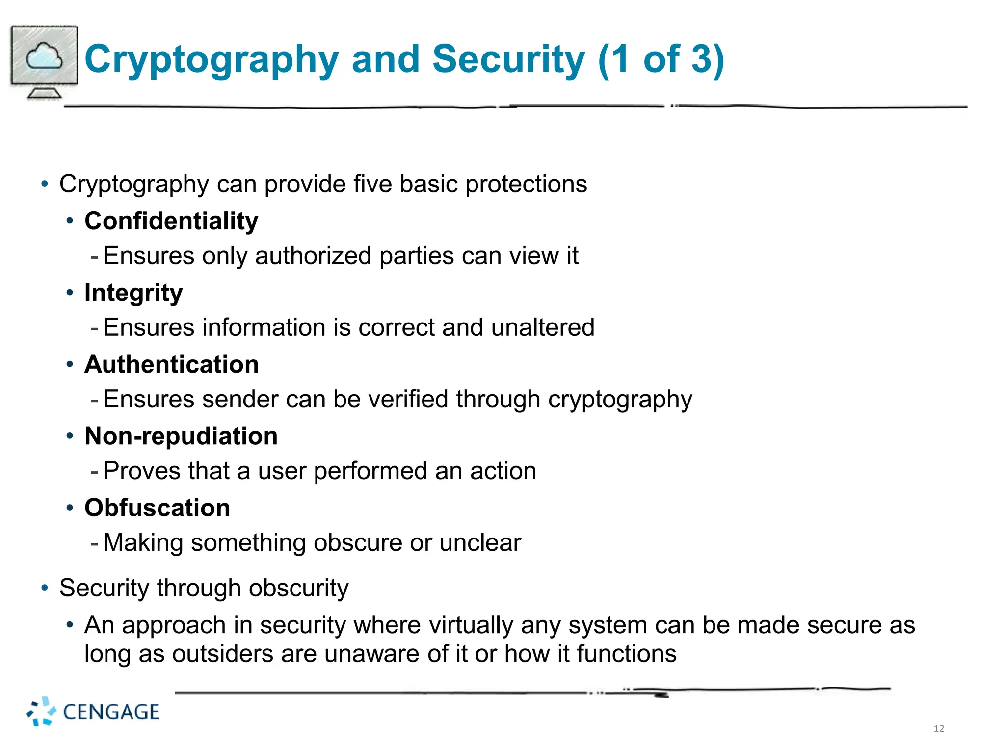 12
Cryptography and Security (1 of 3)
• Cryptography can provide five basic protections
• Confidentiality
- Ensures only authorized parties can view it
• Integrity
- Ensures information is correct and unaltered
• Authentication
- Ensures sender can be verified through cryptography
• Non-repudiation
- Proves that a user performed an action
• Obfuscation
- Making something obscure or unclear
• Security through obscurity
• An approach in security where virtually any system can be made secure as
long as outsiders are unaware of it or how it functions
 