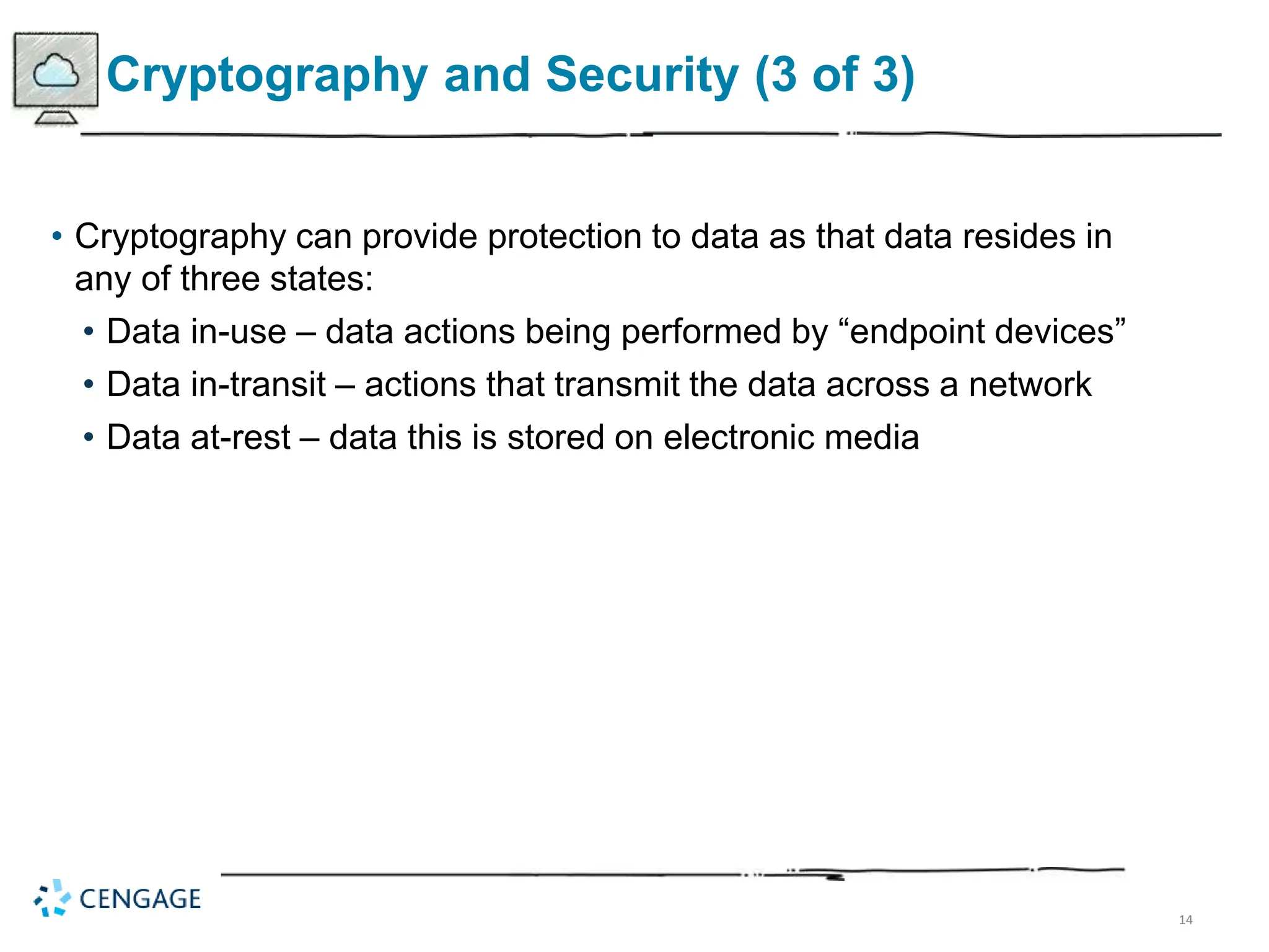 14
Cryptography and Security (3 of 3)
• Cryptography can provide protection to data as that data resides in
any of three states:
• Data in-use – data actions being performed by “endpoint devices”
• Data in-transit – actions that transmit the data across a network
• Data at-rest – data this is stored on electronic media
 
