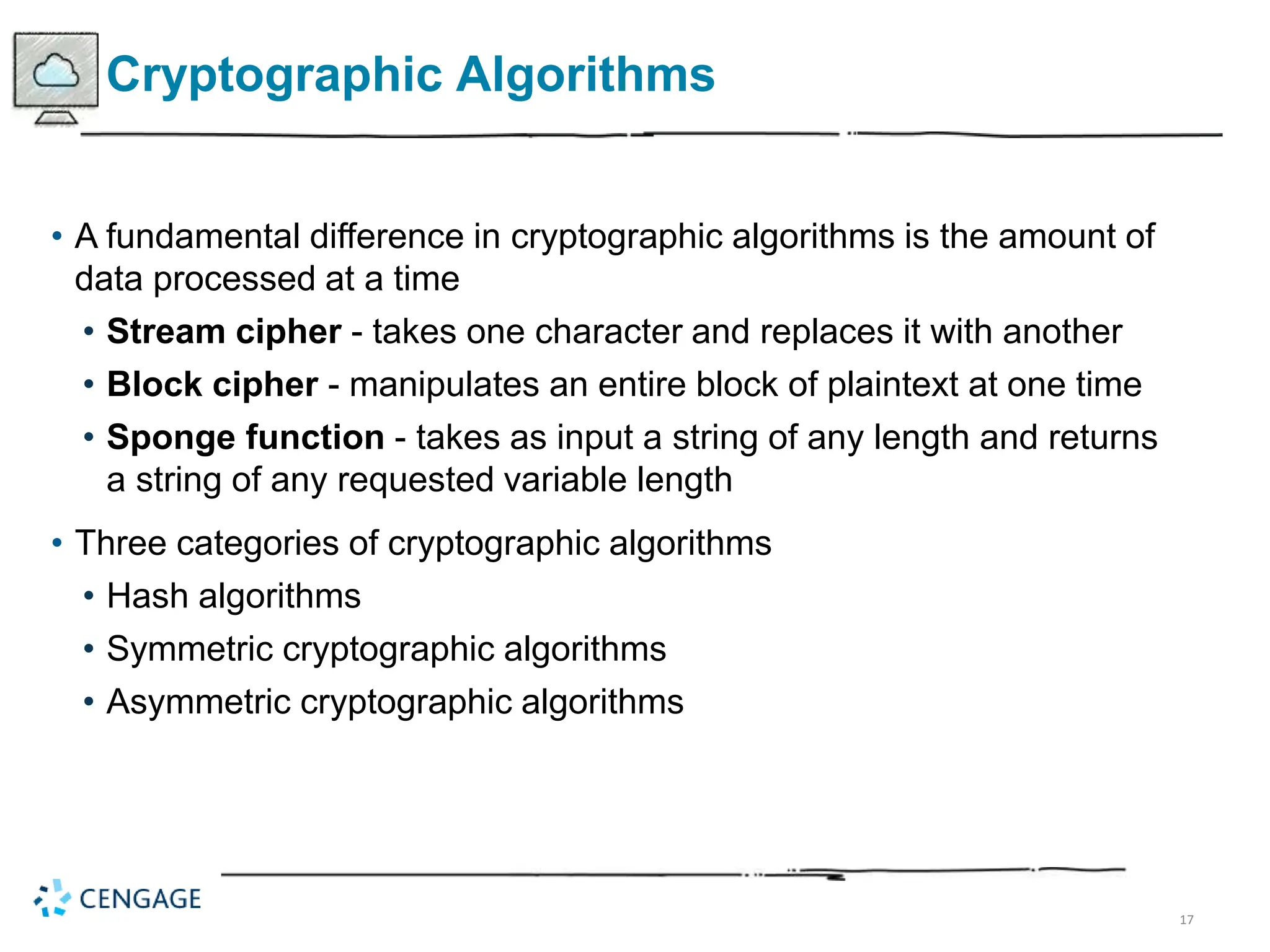 17
Cryptographic Algorithms
• A fundamental difference in cryptographic algorithms is the amount of
data processed at a time
• Stream cipher - takes one character and replaces it with another
• Block cipher - manipulates an entire block of plaintext at one time
• Sponge function - takes as input a string of any length and returns
a string of any requested variable length
• Three categories of cryptographic algorithms
• Hash algorithms
• Symmetric cryptographic algorithms
• Asymmetric cryptographic algorithms
 