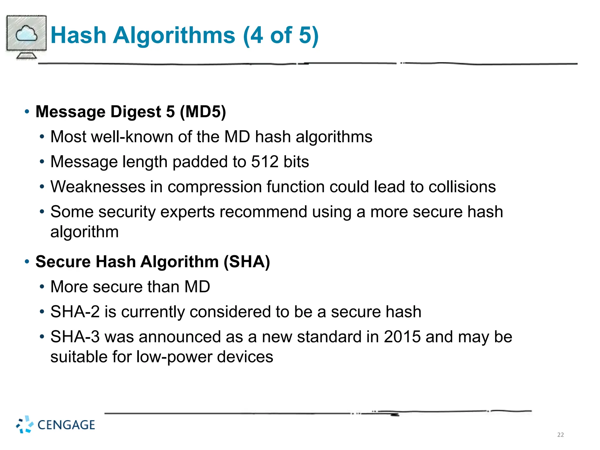 22
Hash Algorithms (4 of 5)
• Message Digest 5 (MD5)
• Most well-known of the MD hash algorithms
• Message length padded to 512 bits
• Weaknesses in compression function could lead to collisions
• Some security experts recommend using a more secure hash
algorithm
• Secure Hash Algorithm (SHA)
• More secure than MD
• SHA-2 is currently considered to be a secure hash
• SHA-3 was announced as a new standard in 2015 and may be
suitable for low-power devices
 