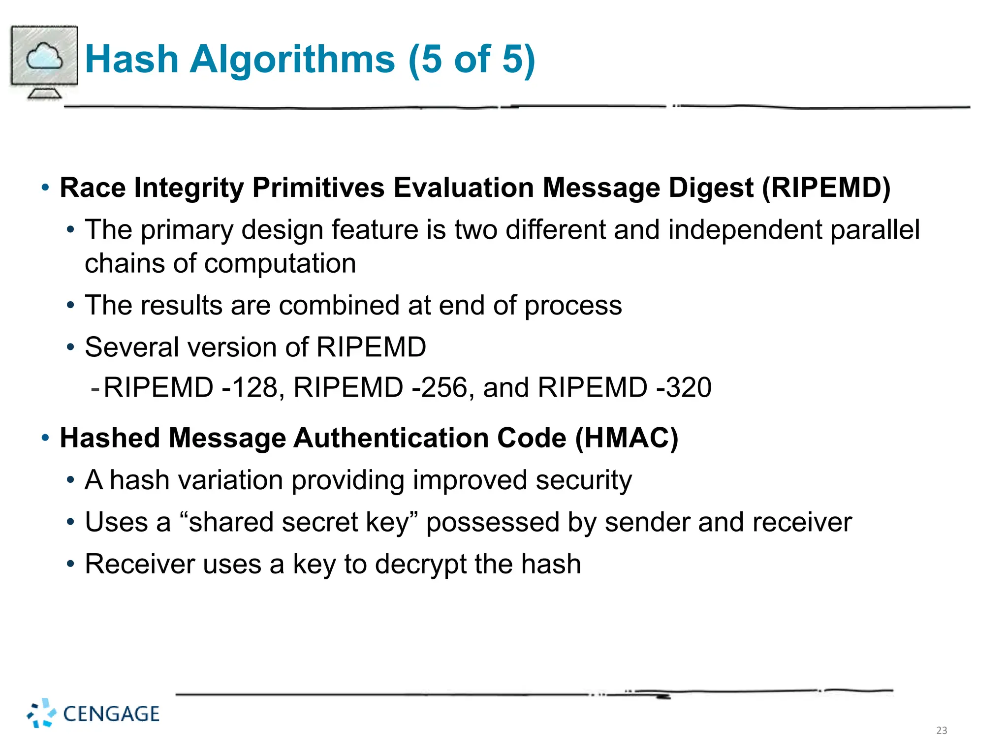 23
Hash Algorithms (5 of 5)
• Race Integrity Primitives Evaluation Message Digest (RIPEMD)
• The primary design feature is two different and independent parallel
chains of computation
• The results are combined at end of process
• Several version of RIPEMD
-RIPEMD -128, RIPEMD -256, and RIPEMD -320
• Hashed Message Authentication Code (HMAC)
• A hash variation providing improved security
• Uses a “shared secret key” possessed by sender and receiver
• Receiver uses a key to decrypt the hash
 