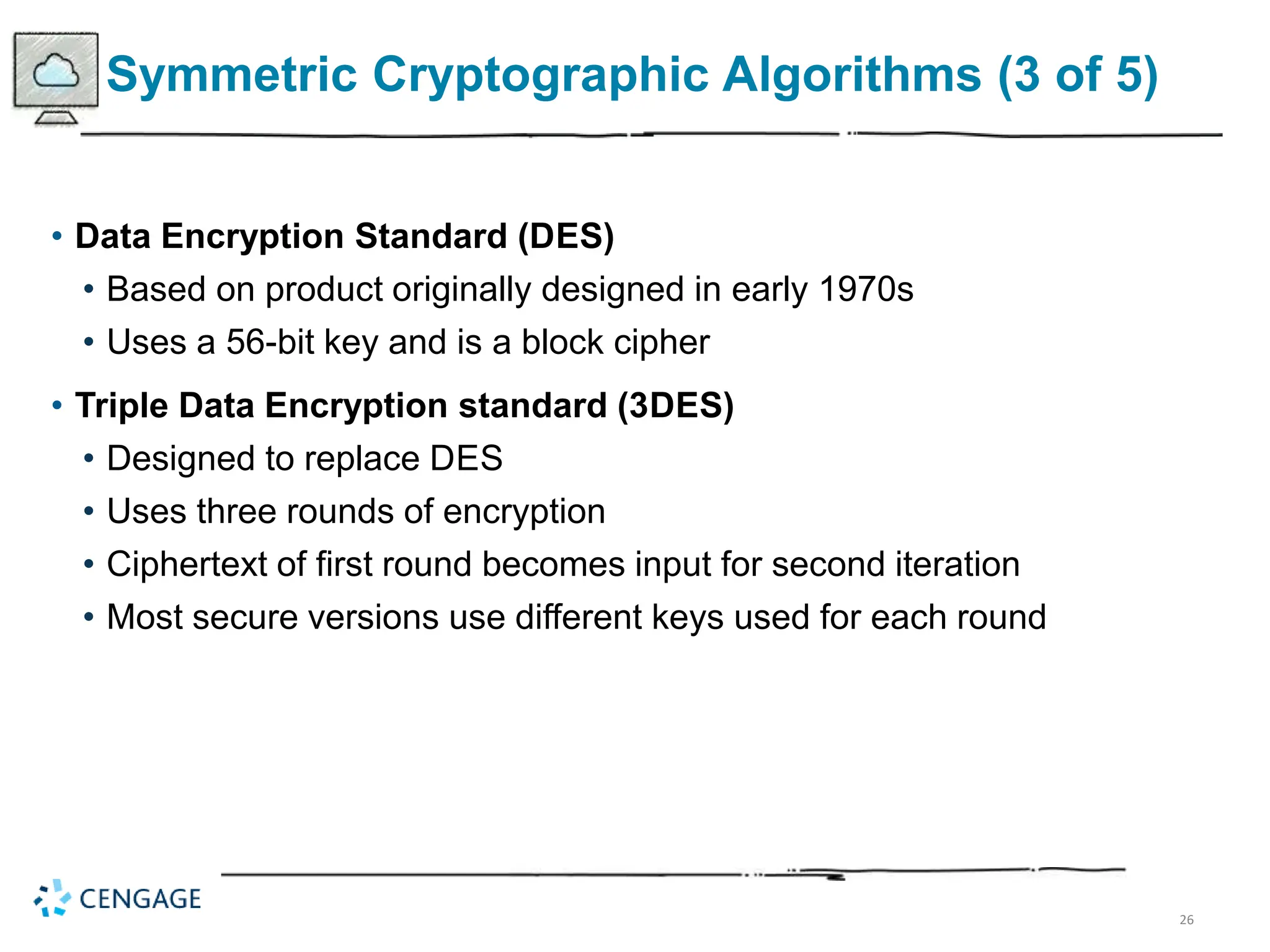 26
Symmetric Cryptographic Algorithms (3 of 5)
• Data Encryption Standard (DES)
• Based on product originally designed in early 1970s
• Uses a 56-bit key and is a block cipher
• Triple Data Encryption standard (3DES)
• Designed to replace DES
• Uses three rounds of encryption
• Ciphertext of first round becomes input for second iteration
• Most secure versions use different keys used for each round
 