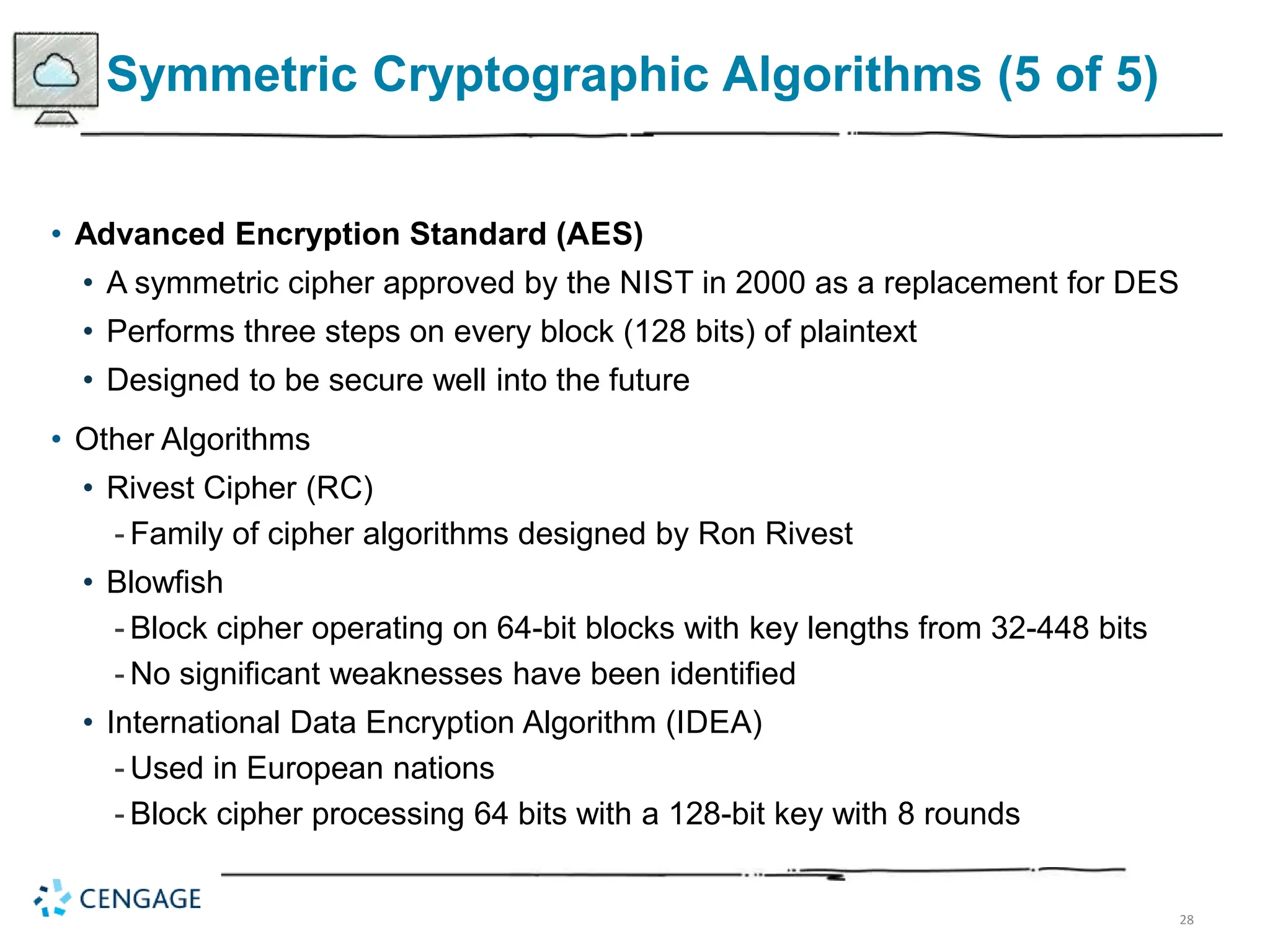 28
Symmetric Cryptographic Algorithms (5 of 5)
• Advanced Encryption Standard (AES)
• A symmetric cipher approved by the NIST in 2000 as a replacement for DES
• Performs three steps on every block (128 bits) of plaintext
• Designed to be secure well into the future
• Other Algorithms
• Rivest Cipher (RC)
- Family of cipher algorithms designed by Ron Rivest
• Blowfish
- Block cipher operating on 64-bit blocks with key lengths from 32-448 bits
- No significant weaknesses have been identified
• International Data Encryption Algorithm (IDEA)
- Used in European nations
- Block cipher processing 64 bits with a 128-bit key with 8 rounds
 
