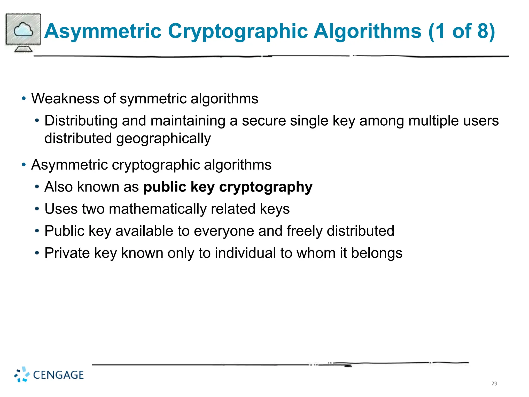 29
Asymmetric Cryptographic Algorithms (1 of 8)
• Weakness of symmetric algorithms
• Distributing and maintaining a secure single key among multiple users
distributed geographically
• Asymmetric cryptographic algorithms
• Also known as public key cryptography
• Uses two mathematically related keys
• Public key available to everyone and freely distributed
• Private key known only to individual to whom it belongs
 