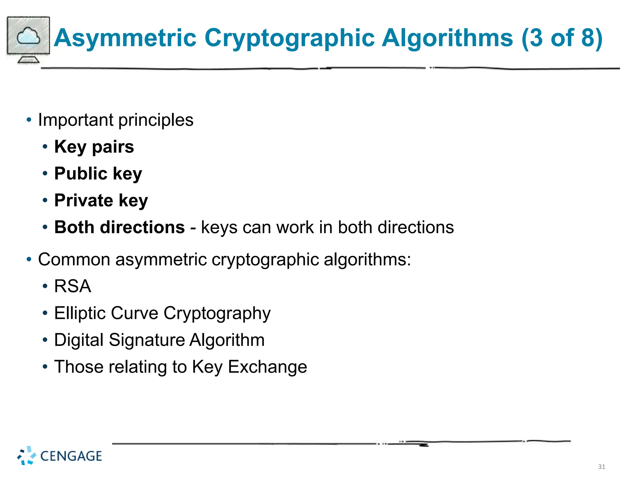 31
Asymmetric Cryptographic Algorithms (3 of 8)
• Important principles
• Key pairs
• Public key
• Private key
• Both directions - keys can work in both directions
• Common asymmetric cryptographic algorithms:
• RSA
• Elliptic Curve Cryptography
• Digital Signature Algorithm
• Those relating to Key Exchange
 