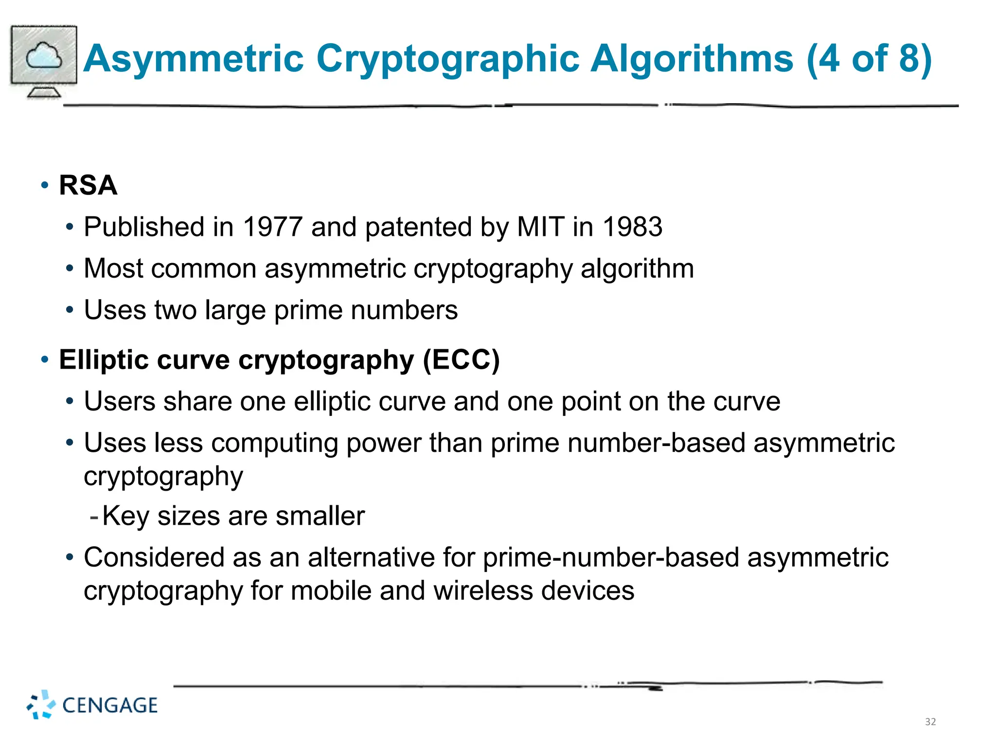 32
Asymmetric Cryptographic Algorithms (4 of 8)
• RSA
• Published in 1977 and patented by MIT in 1983
• Most common asymmetric cryptography algorithm
• Uses two large prime numbers
• Elliptic curve cryptography (ECC)
• Users share one elliptic curve and one point on the curve
• Uses less computing power than prime number-based asymmetric
cryptography
-Key sizes are smaller
• Considered as an alternative for prime-number-based asymmetric
cryptography for mobile and wireless devices
 