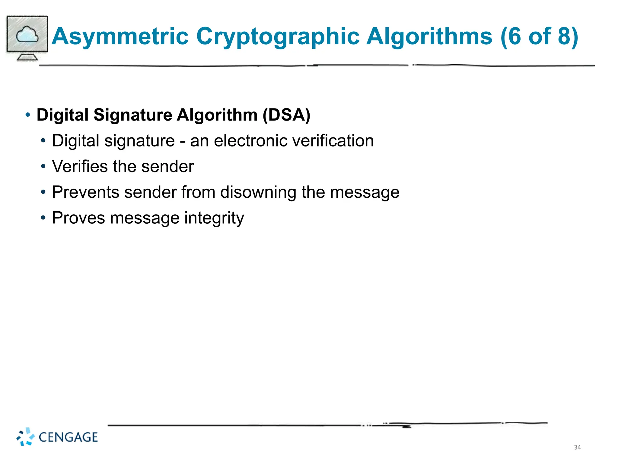 34
Asymmetric Cryptographic Algorithms (6 of 8)
• Digital Signature Algorithm (DSA)
• Digital signature - an electronic verification
• Verifies the sender
• Prevents sender from disowning the message
• Proves message integrity
 