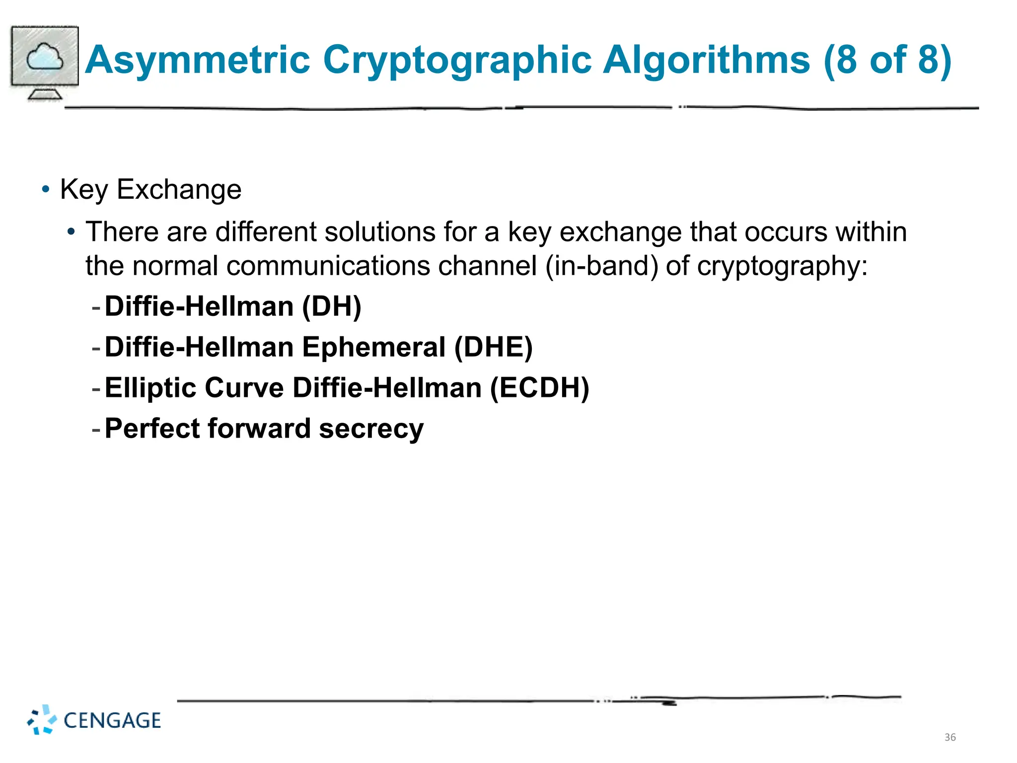 36
Asymmetric Cryptographic Algorithms (8 of 8)
• Key Exchange
• There are different solutions for a key exchange that occurs within
the normal communications channel (in-band) of cryptography:
-Diffie-Hellman (DH)
-Diffie-Hellman Ephemeral (DHE)
-Elliptic Curve Diffie-Hellman (ECDH)
-Perfect forward secrecy
 