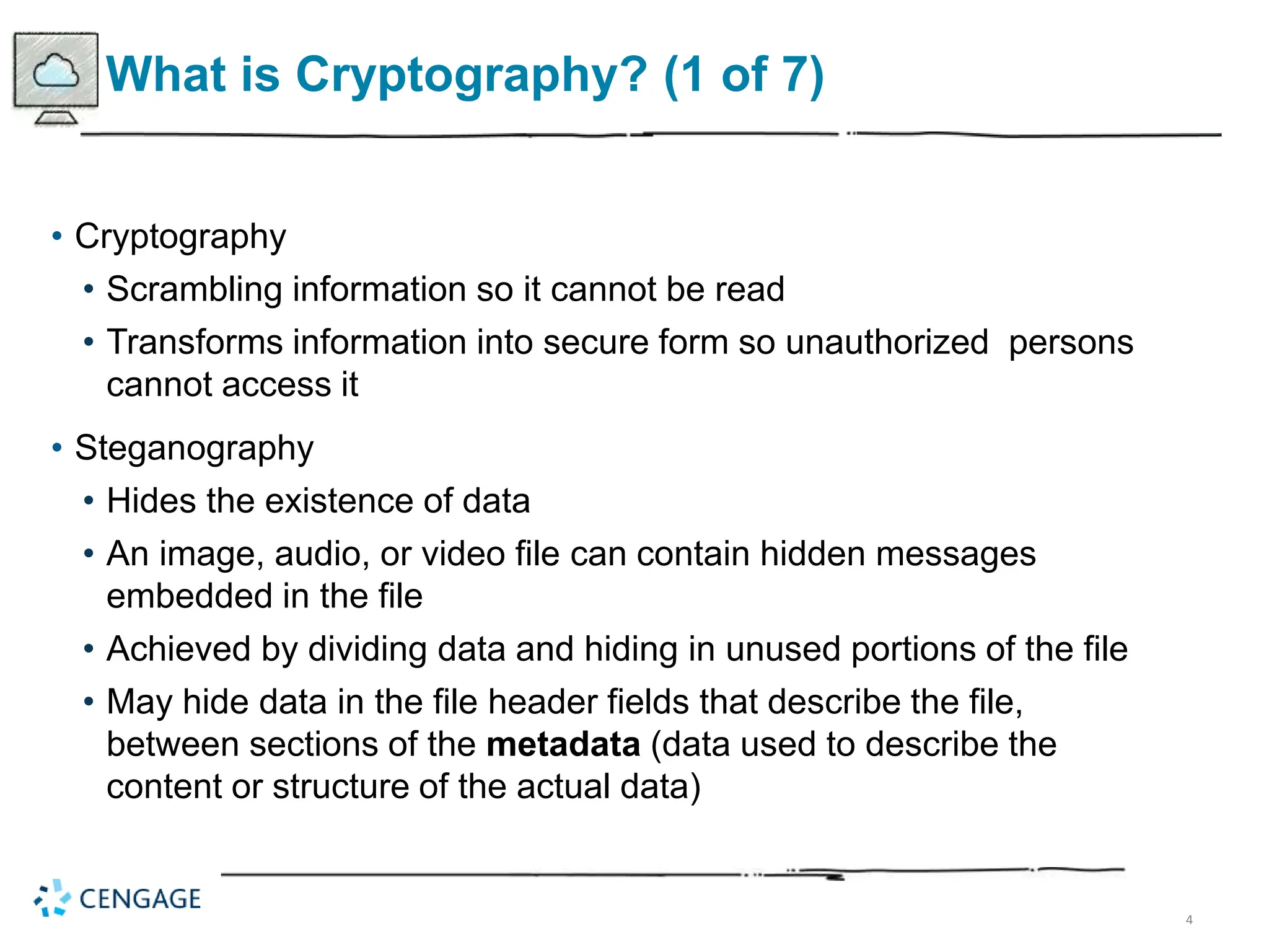 4
What is Cryptography? (1 of 7)
• Cryptography
• Scrambling information so it cannot be read
• Transforms information into secure form so unauthorized persons
cannot access it
• Steganography
• Hides the existence of data
• An image, audio, or video file can contain hidden messages
embedded in the file
• Achieved by dividing data and hiding in unused portions of the file
• May hide data in the file header fields that describe the file,
between sections of the metadata (data used to describe the
content or structure of the actual data)
 