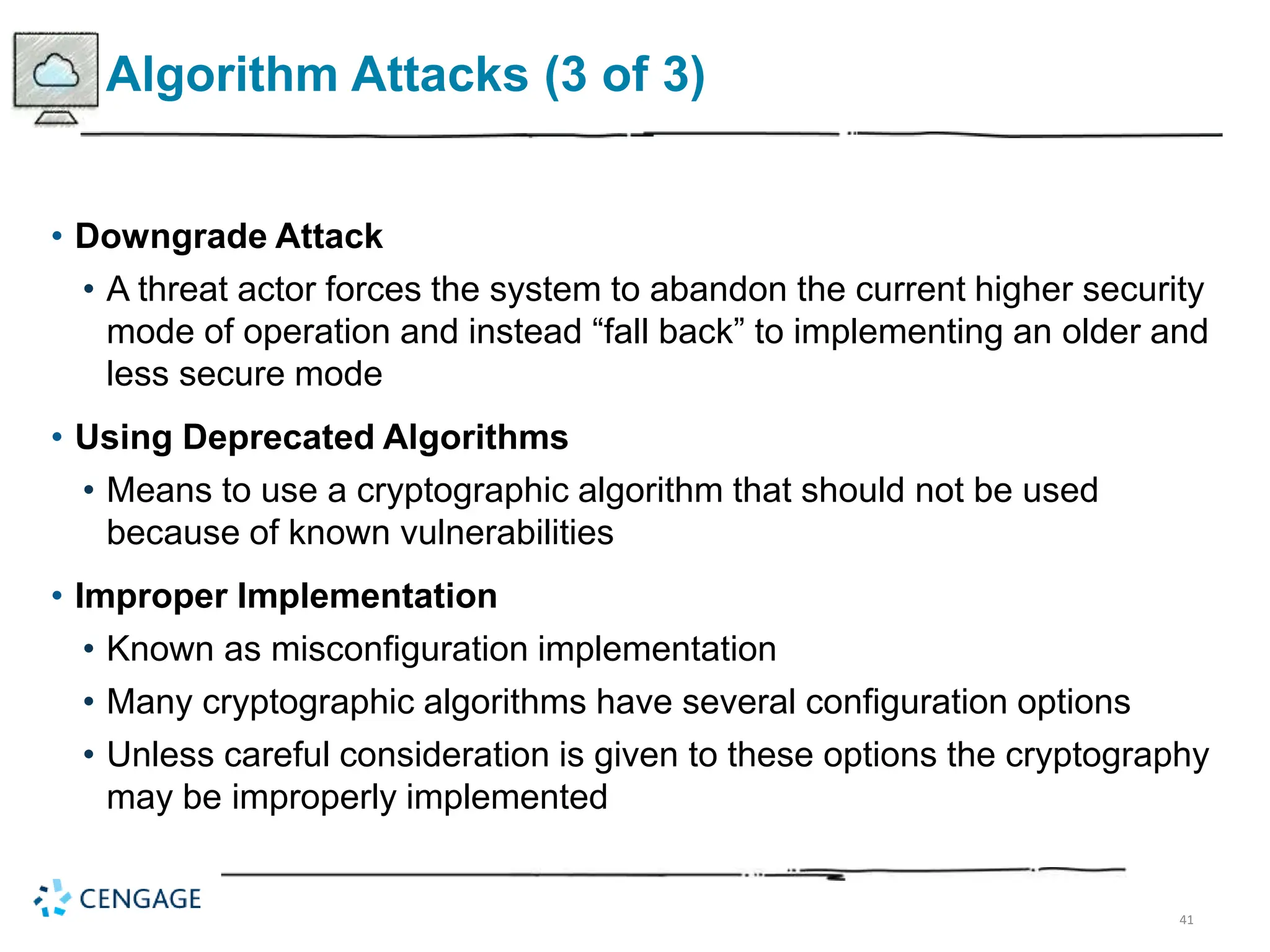 41
Algorithm Attacks (3 of 3)
• Downgrade Attack
• A threat actor forces the system to abandon the current higher security
mode of operation and instead “fall back” to implementing an older and
less secure mode
• Using Deprecated Algorithms
• Means to use a cryptographic algorithm that should not be used
because of known vulnerabilities
• Improper Implementation
• Known as misconfiguration implementation
• Many cryptographic algorithms have several configuration options
• Unless careful consideration is given to these options the cryptography
may be improperly implemented
 