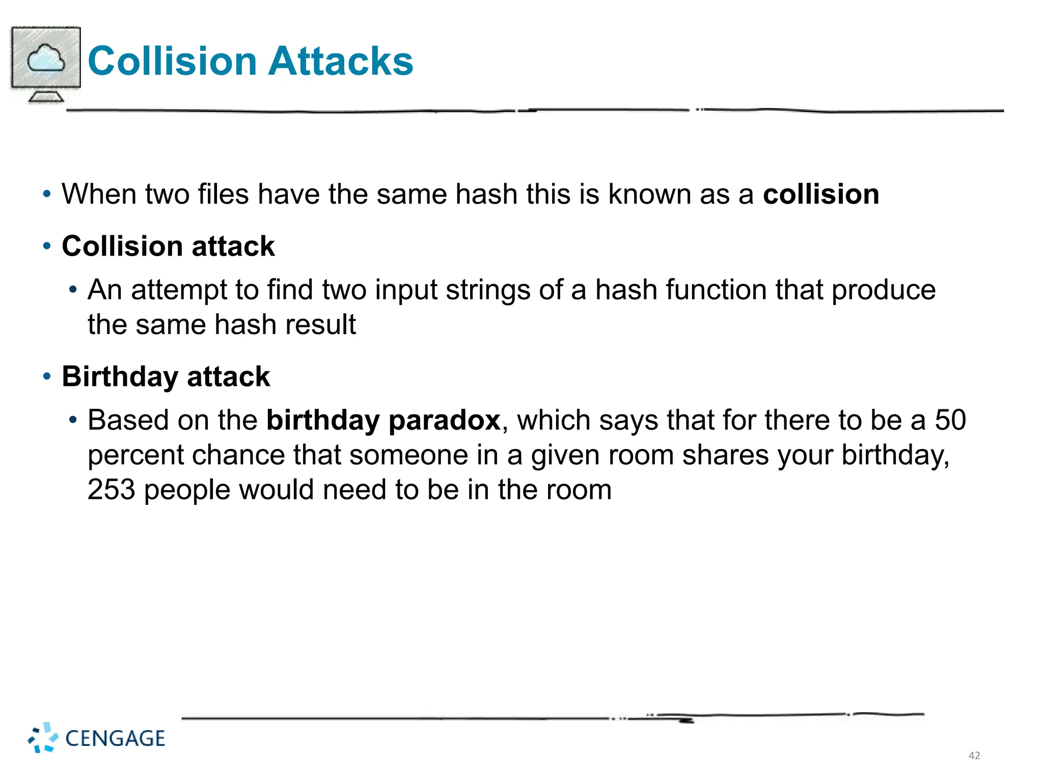42
Collision Attacks
• When two files have the same hash this is known as a collision
• Collision attack
• An attempt to find two input strings of a hash function that produce
the same hash result
• Birthday attack
• Based on the birthday paradox, which says that for there to be a 50
percent chance that someone in a given room shares your birthday,
253 people would need to be in the room
 