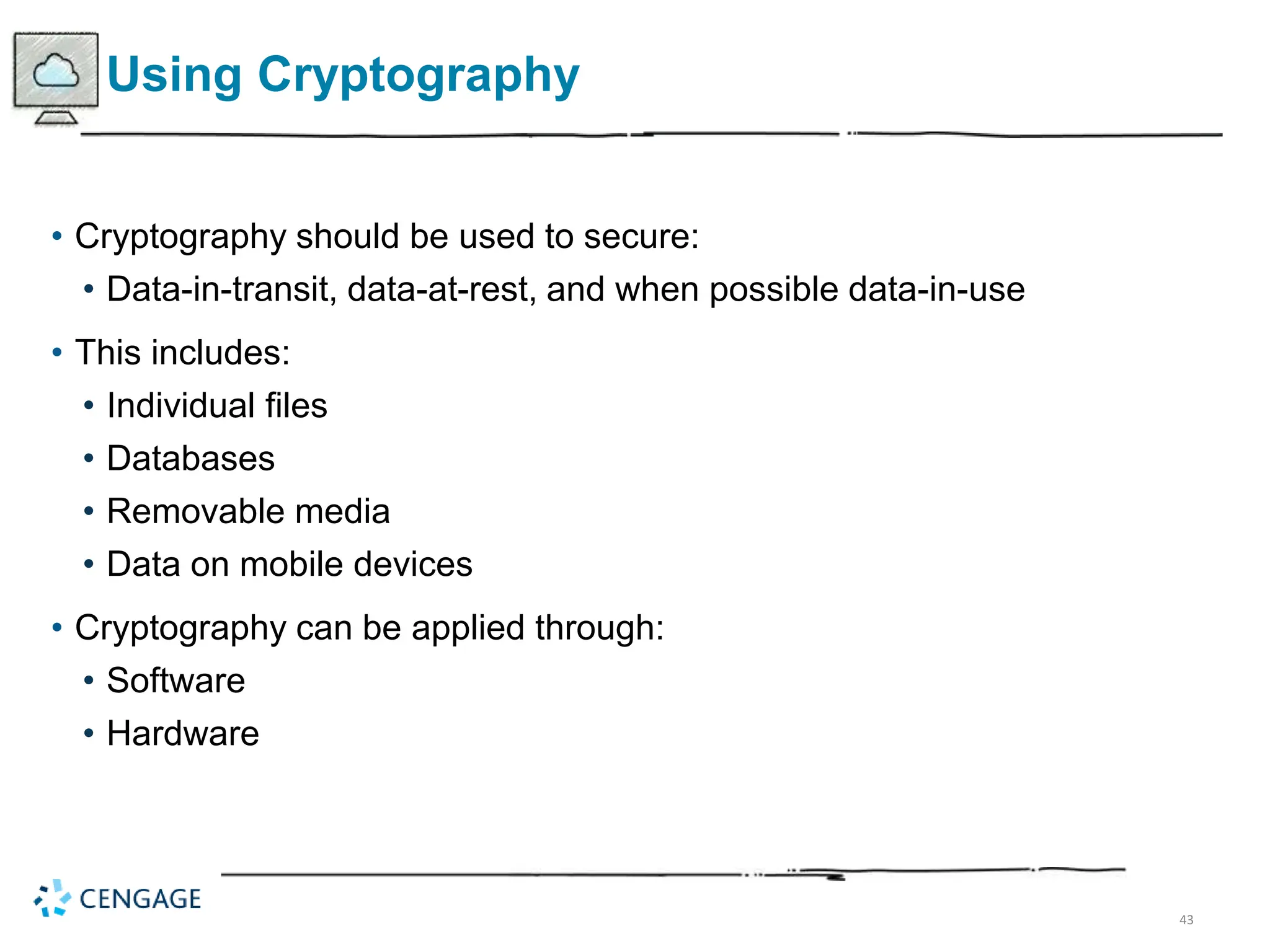 43
Using Cryptography
• Cryptography should be used to secure:
• Data-in-transit, data-at-rest, and when possible data-in-use
• This includes:
• Individual files
• Databases
• Removable media
• Data on mobile devices
• Cryptography can be applied through:
• Software
• Hardware
 