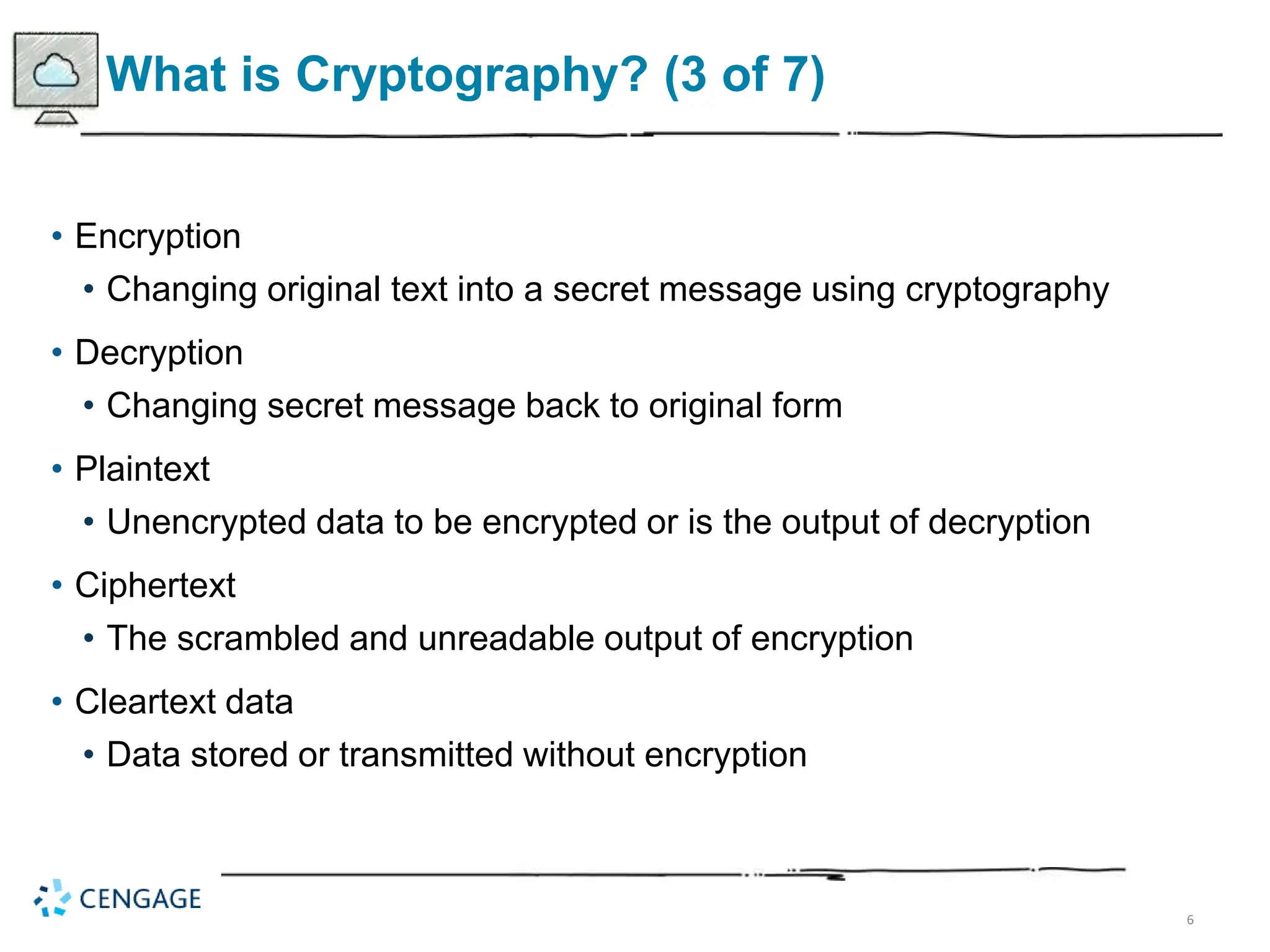 6
What is Cryptography? (3 of 7)
• Encryption
• Changing original text into a secret message using cryptography
• Decryption
• Changing secret message back to original form
• Plaintext
• Unencrypted data to be encrypted or is the output of decryption
• Ciphertext
• The scrambled and unreadable output of encryption
• Cleartext data
• Data stored or transmitted without encryption
 