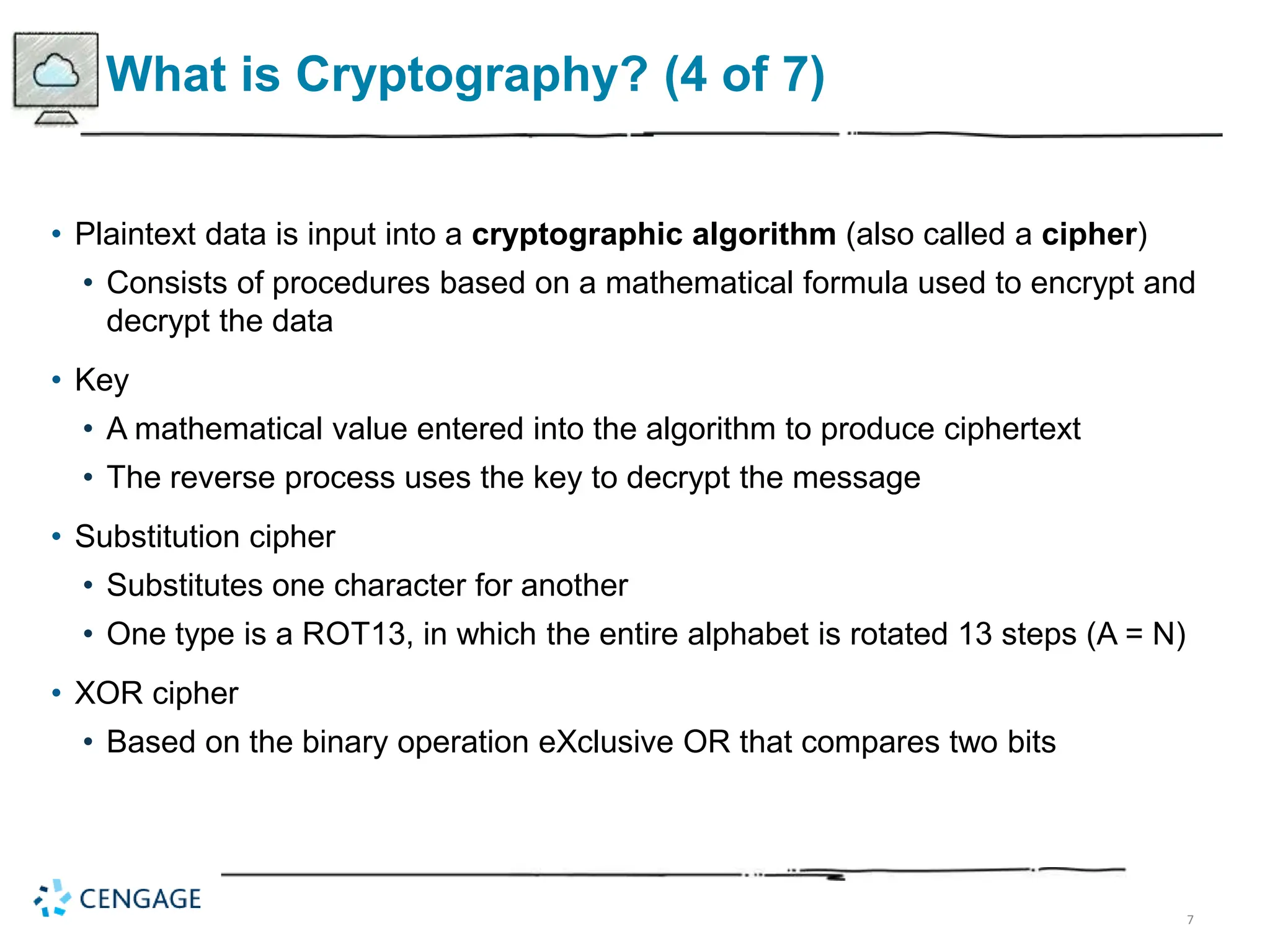 7
What is Cryptography? (4 of 7)
• Plaintext data is input into a cryptographic algorithm (also called a cipher)
• Consists of procedures based on a mathematical formula used to encrypt and
decrypt the data
• Key
• A mathematical value entered into the algorithm to produce ciphertext
• The reverse process uses the key to decrypt the message
• Substitution cipher
• Substitutes one character for another
• One type is a ROT13, in which the entire alphabet is rotated 13 steps (A = N)
• XOR cipher
• Based on the binary operation eXclusive OR that compares two bits
 