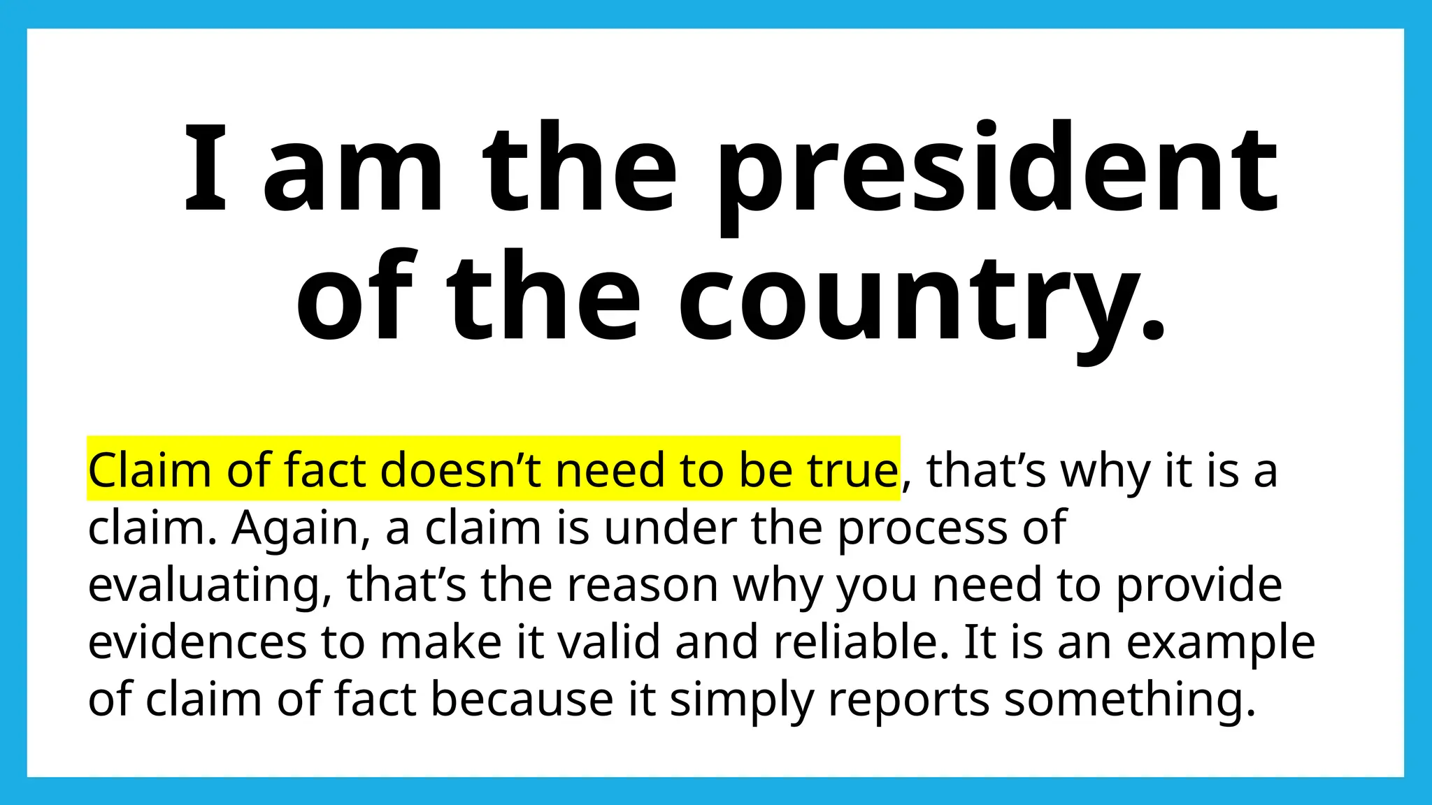 I am the president
of the country.
Claim of fact doesn’t need to be true, that’s why it is a
claim. Again, a claim is under the process of
evaluating, that’s the reason why you need to provide
evidences to make it valid and reliable. It is an example
of claim of fact because it simply reports something.
 