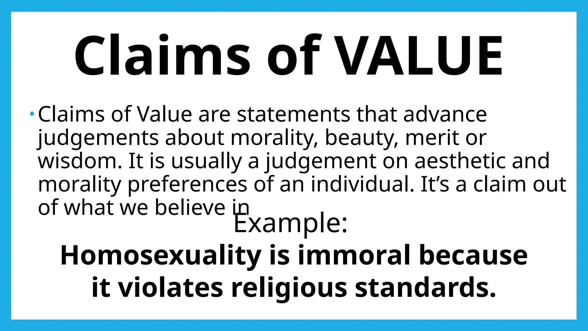 Claims of VALUE
•Claims of Value are statements that advance
judgements about morality, beauty, merit or
wisdom. It is usually a judgement on aesthetic and
morality preferences of an individual. It’s a claim out
of what we believe in
Example:
Homosexuality is immoral because
it violates religious standards.
 