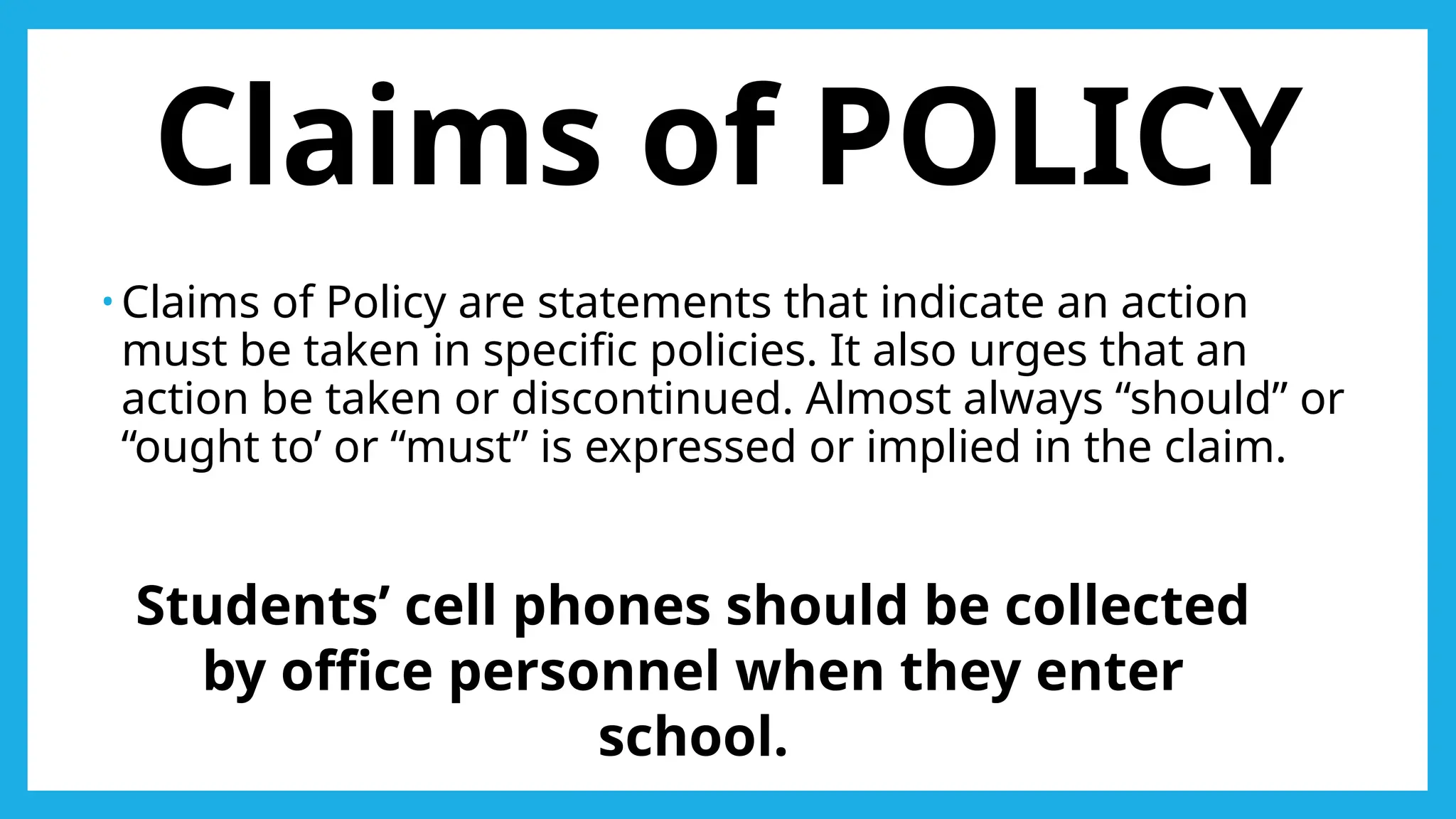 Claims of POLICY
• Claims of Policy are statements that indicate an action
must be taken in specific policies. It also urges that an
action be taken or discontinued. Almost always “should” or
“ought to’ or “must” is expressed or implied in the claim.
Students’ cell phones should be collected
by office personnel when they enter
school.
 
