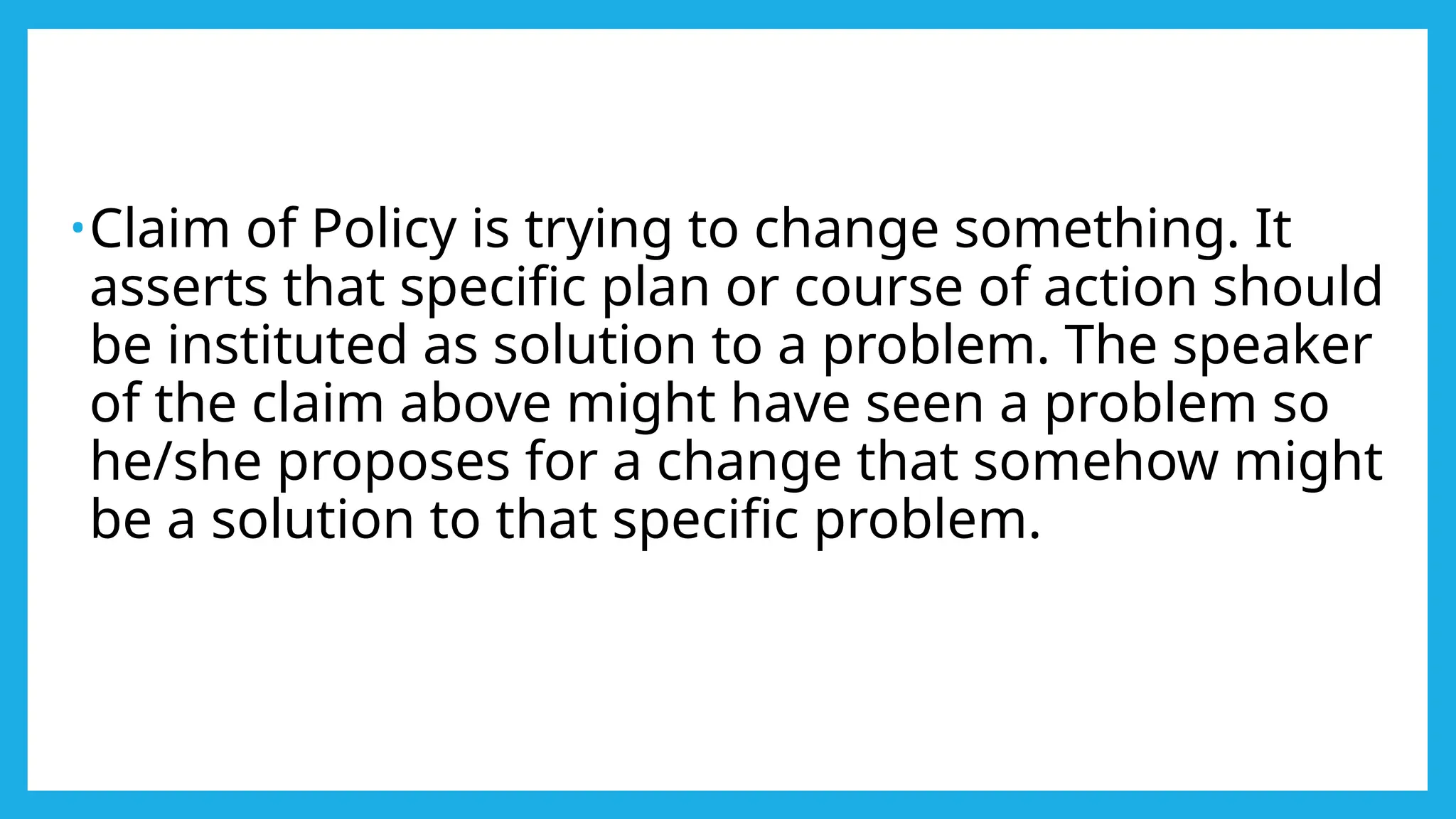•Claim of Policy is trying to change something. It
asserts that specific plan or course of action should
be instituted as solution to a problem. The speaker
of the claim above might have seen a problem so
he/she proposes for a change that somehow might
be a solution to that specific problem.
 