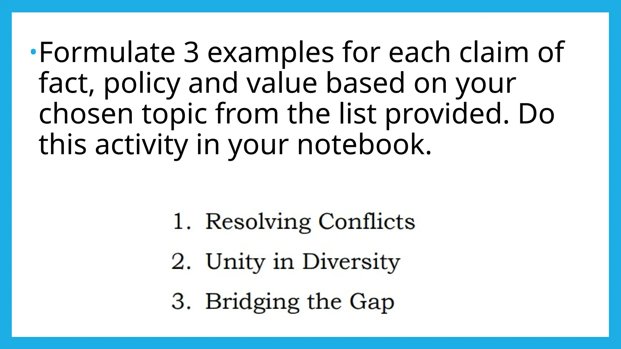 •Formulate 3 examples for each claim of
fact, policy and value based on your
chosen topic from the list provided. Do
this activity in your notebook.
 