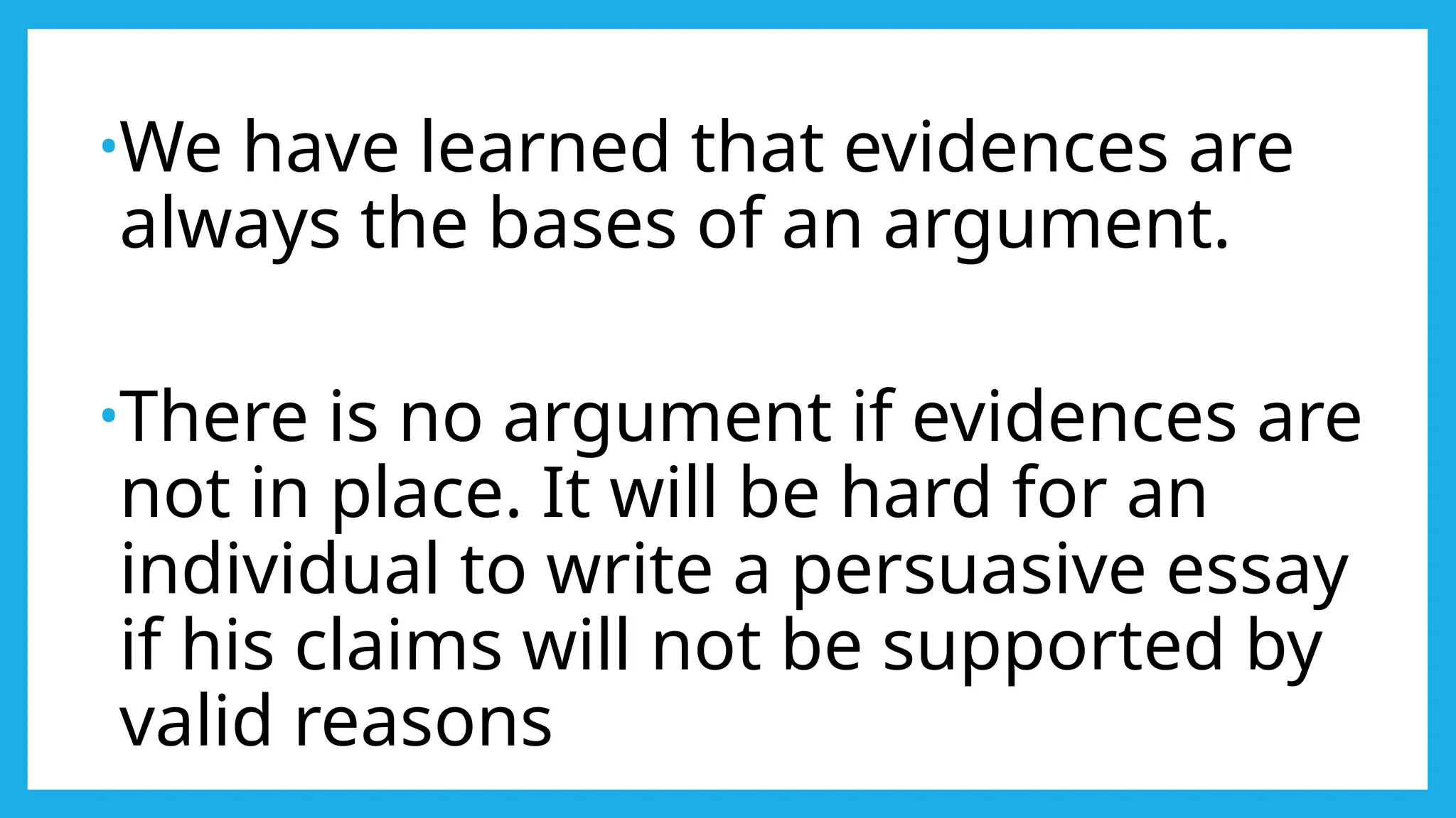•We have learned that evidences are
always the bases of an argument.
•There is no argument if evidences are
not in place. It will be hard for an
individual to write a persuasive essay
if his claims will not be supported by
valid reasons
 