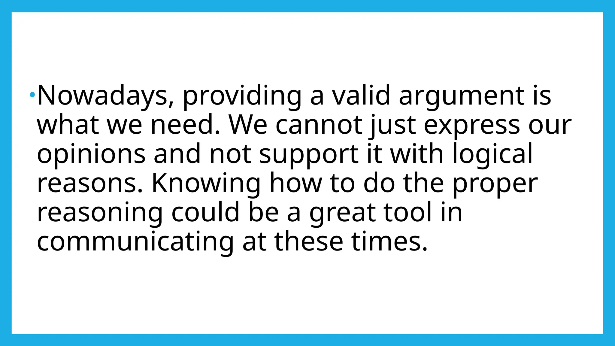•Nowadays, providing a valid argument is
what we need. We cannot just express our
opinions and not support it with logical
reasons. Knowing how to do the proper
reasoning could be a great tool in
communicating at these times.
 