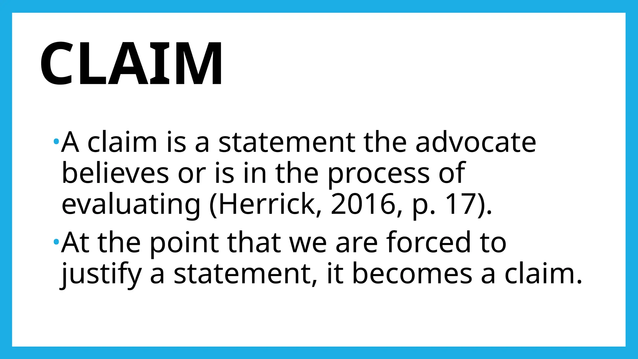 CLAIM
•A claim is a statement the advocate
believes or is in the process of
evaluating (Herrick, 2016, p. 17).
•At the point that we are forced to
justify a statement, it becomes a claim.
 