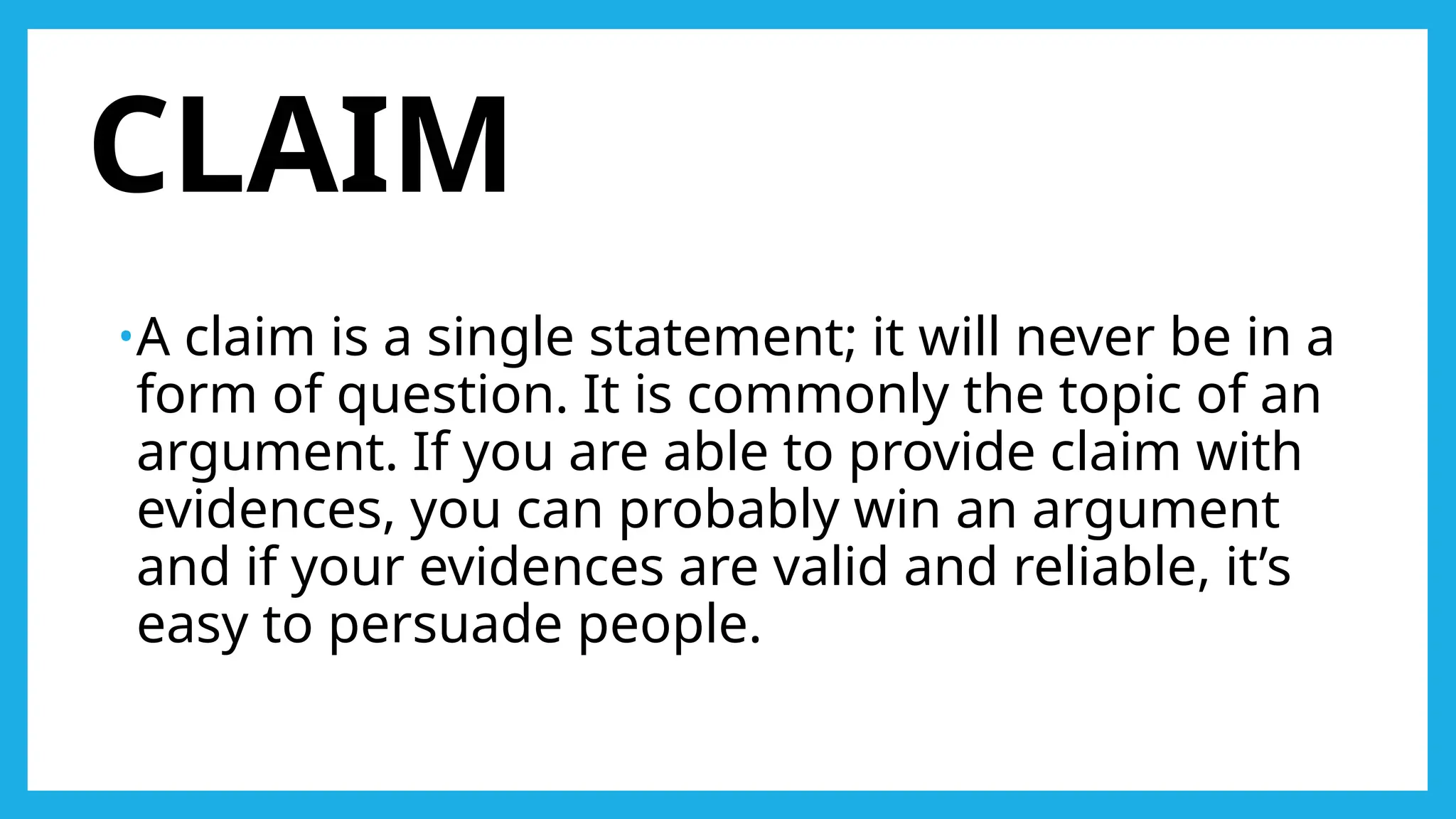 CLAIM
•A claim is a single statement; it will never be in a
form of question. It is commonly the topic of an
argument. If you are able to provide claim with
evidences, you can probably win an argument
and if your evidences are valid and reliable, it’s
easy to persuade people.
 