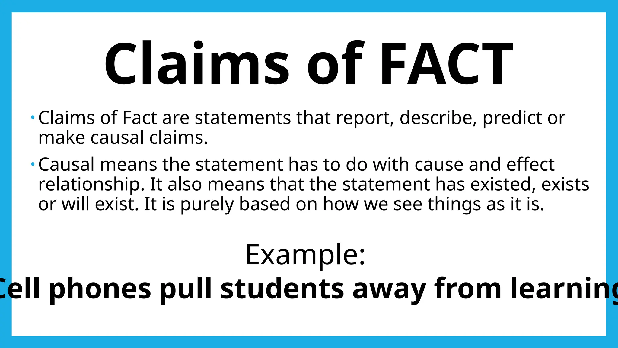 Claims of FACT
• Claims of Fact are statements that report, describe, predict or
make causal claims.
• Causal means the statement has to do with cause and effect
relationship. It also means that the statement has existed, exists
or will exist. It is purely based on how we see things as it is.
Example:
Cell phones pull students away from learning
 
