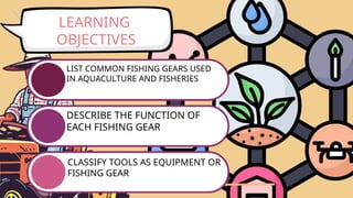 LEARNING
OBJECTIVES
LIST COMMON FISHING GEARS USED
IN AQUACULTURE AND FISHERIES
DESCRIBE THE FUNCTION OF
EACH FISHING GEAR
CLASSIFY TOOLS AS EQUIPMENT OR
FISHING GEAR
 