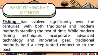BASIC FISHING BAIT
METHODS
Fishing has evolved significantly over the
centuries, with both traditional and modern
methods standing the test of time. While modern
fishing techniques incorporate advanced
technology and innovative gear, traditional
methods hold a deep-rooted connection to the
past.
 