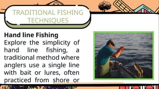 TRADITIONAL FISHING
TECHNIQUES
Hand line Fishing
Explore the simplicity of
hand line fishing, a
traditional method where
anglers use a single line
with bait or lures, often
practiced from shore or
 
