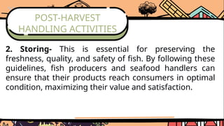 POST-HARVEST
HANDLING ACTIVITIES
2. Storing- This is essential for preserving the
freshness, quality, and safety of fish. By following these
guidelines, fish producers and seafood handlers can
ensure that their products reach consumers in optimal
condition, maximizing their value and satisfaction.
 