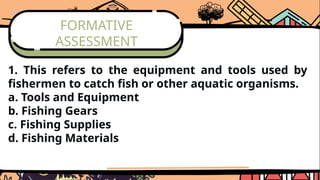 FORMATIVE
ASSESSMENT
1. This refers to the equipment and tools used by
fishermen to catch fish or other aquatic organisms.
a. Tools and Equipment
b. Fishing Gears
c. Fishing Supplies
d. Fishing Materials
 
